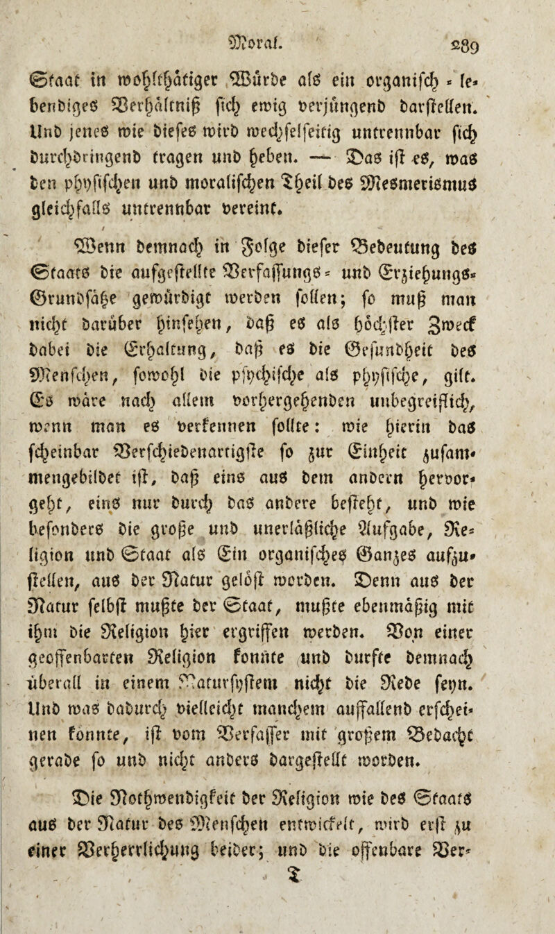 ©faat in wohltätiger ®ürbe als eilt organifch * \e* benbiges 33ert)atfmß ftd} ewig rerjungenb barfMen. UnD jeneö wie biefes wirb wed^fetfeitig untrennbar ftc^ bnrd)brtngenb tragen unb heben. — • SDas tfi eö, was fcen p$9ftf<$en unb moralifc^en ?§ei( be$ SResmerismu* gleid)fatts untrennbar uereinf. 1 / ^ ®enn bemnad) tn $otge biefer Q5ebeutung be$ (Staats bie aufgefteüte 33erfa(fungSs nub Gvjiehungä* ©runofa^e gemürbigt »erben fetten; fo muß man nicht barüber ^tnfe^en, baß es als f)od;jler babei bie £d)a(t«ng, baf? es bie @efunb(jett beS SOlenfd^en, fomüt)l bie pfyd^fdje als pf)i;ftfche, gilt* / Gs wäre nad} altem t>ürf)ergef)ettben unbegreiflid;, lDrnn man es uerfennen fottte: wie ^tcriu bas fd^einbar Q3erfchiebenartigjle fo jur Ginfjeit ^ufarn« meugebilbet tff, baß eins aus bem anbern ^eroor* getpf, eins nur buceh baS anbere befreit, unb wie befonbecs bie grofje unb unerläßliche Aufgabe, Sie* (igion unb ©taat a(s Gin organifdje^ ©an^es aufju» (letten, aus bet Statur gelofl werben. £)enn aus ber 9?atur felbft mußte ber ©taat, mußte ebenmäßig mit it)m bie Sieligion tytt ergriffen merben. 33on einer geoffenbarten Sietigion fomtte (unb burfte bemnach überall in einem STaturfijflem nid)t bie Siebe fepn. Unb was baburd^ rietleid^t manchem auffattenb erfchet* nen formte, iji rom 33erfaffer mit großem Sebac^t gerabe fo unb nicht anbers bargefMt morbem £>ie SRot^menbigfeit ber Sxetigton wie bes ©faats aus ber Statur bes SJietifc^en enfmicMt, wirb erfl ,^u einer SSer^errtid^ung beiber; unb bie offenbare 33er* - S