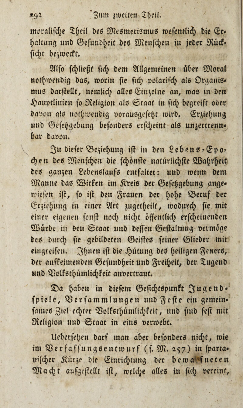 *9* ’3»m $ü>citen fyeit. moralifdje $beil beß Sfteßmerißmuß wefentticb bie £r* Haltung unb @efunbl>eit beß SRenfcfyen in jeber Svücf* ftc^t bejroecft» QHfo fließt fid) bem Allgemeinen «6er 9Koral not^roenbig baß, worin fie fic^ polarifcf) ale Organiß* muß barjMf, nemtid) aücß ©iujelne an, was in ben ^auprlinien fo Sieligicn alß Staat in fid^ begreift ober babon als nofl}menbig borauogefefjt wirb. ©rjielntng «nb ©efe$gebung befonberß erfdjeiut alß unjertrenn* bar baöom 3« biefer 33e$ief)ung ijl in ben Sebenß^Spo* d)en beß SJIenfc^en bie fd)önfle naturlid^jle 5ßa£rf)eit beß ganzen Eebenßlaufß entfaltet: «nb wenn bent tarnte baß ©irfen im Äreiß ber ©efe^gebung ange- liefen i(1, fo ijl ben grauen ber §of)e Q3eruf ber ©rjieljung in einer Art juget^eilt, tooburd^ fie mit einer eigenen fenft nod) nid)t bjfentlid} erfd^einenben ®«rbe in ben Staat «nb beffen ©eftaltung beimöge beß burefj fie gebilbefen ©eifleß feiner ©lieber mit eingveifen. 3^nen ifl bie ^ütung beß ^eiligen gewerß, ber auffeimenben ©efunb^eit «nb greifet, ber tugenb «nb 53clfßtf)umlid}feit anbertrauf* ©a fabelt in btefem ©eftc^tßpnnft fpiele, 53erfammlungen unb'ge fie ein gemein* fameß 3tel edjfer 53olfßtf)ümlid>feit, «nb ftnb fejl mit Sieligion «nb Staat in etnß betmebt* Ueberfebett barf man aber befonberß nicfyf, wie im 53erfaff«ngßentwurf (f. 9K. 257) in fparra* «ij^er fäür(\e bie ©inricfytung ber bewaffneten 5)iacbt anfgejMt iji, weld^e alteß in ftd} bereinf,