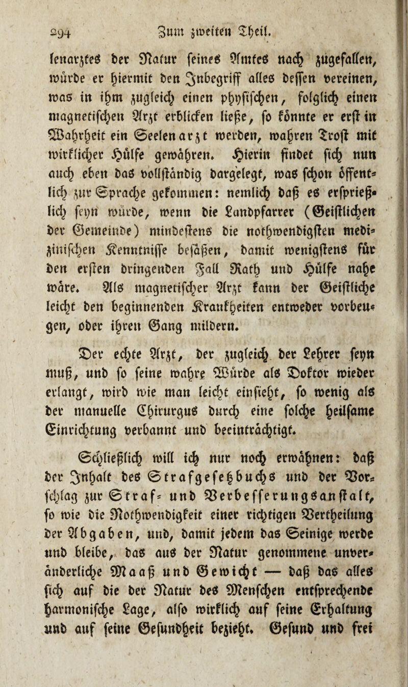 ^94 3«m ^weiten Shell. fenarjteS ber Slafur feittf6 9fmfeö nad^ jugefalfen, würbe er hiermit beit Inbegriff alles Neffen Vereinen, was in i§m jugleich einen p^pftfe^en, folglich einen niagneüifcf^ett erblicfen ließe, fo fonnte er erjliit QBaljrfjeit ein ©eelenar^t werben, wahren Srojt mit wirtlicher Jjfilfe gewähren* «hierin ßnbet ftch nun auch eben bas rollßänbig bargelegf, was fdjon offene lieh jnr Sprache getommen: nemlich baß es erfprieß« Hd> fepn mürbe, wenn bie Sunbpfarrer (Seitlichen ber ©emeinbe) ntinbeftens bie nofhwenbig|ten mebi* flinifehen ^enntniffe befaßen, bannt wenigtenS für ben evjlen bringenben Statt) unb «^ülfe nahe Ware* 9lls magnetifd^er 2lr$t tann ber ©eidliche leicht ben begtnnenben Trautheiten entmeber borbeu* gen, ober ihren ©ang milbent* £)ec ed^fe 9lr5t, ber ^uglekh ber Se^rer fepn muß, unb fo feine wahre 5Bürbe afö ©oftor mieber erlangt, mirb wie man leicht einfie^t, fo wenig als? ber manuelle Sf)irurgu$ burch eine feiere ^eilfame Ginrid^tung berbannc unb beeinträchtigt* ©d)ließlich will ich nur noch ermahnen: baß ber bes @trafgefe|buchs unb ber 53or* fd^fag $ur©traf= unb 33erbefferuugSanfIa(t, fo wie bie 9iotf)menbigfeit einer rid^tigen 93erthei(ung ber S(bgaben, unb, bamif jebem bas ©einige werbe unb bleibe, bas aus ber Sflatur genommene unber* anberliche 9Kaaß unb @ewi<hf — baß baS alles ftch auf bie ber 9ftatur beS Qftenfchen entfprechenbc harmonifche Sage, alfo wirtlich auf feine Schaltung unb auf feine ©efunbheit bejiehf* ©efunb unb frei