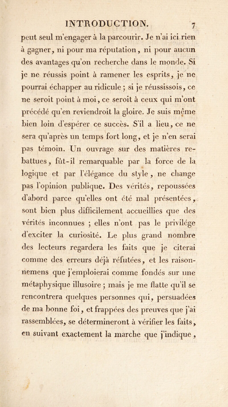 peut seul m’engager à la parcourir. Je n’ai ici rien à gagner, ni pour ma réputation, ni pour aucun des avantages qu’on recherche dans le monde. Si je ne réussis point à ramener les esprits, je ne pourrai échapper au ridicule ; si je réussissois, ce 11e seroit point à moi, ce seroit à ceux qui m’ont précédé qu’en reviendroit la gloire. Je suis même bien loin cl’espérer ce succès. S il a lieu, ce ne sera qu’après un temps fort long, et je n’en serai pas témoin. Un ouvrage sur des matières re- battues, fût-il remarquable par la force de la logique et par l’élégance du style , ne change pas l’opinion publique. Des vérités, repoussées d’abord parce qu’elles ont été mal présentées, sont bien plus difficilement accueillies que des vérités inconnues ; elles n’ont pas le privilège d’exciter la curiosité. Le plus grand nombre des lecteurs regardera les faits que je citerai comme des erreurs déjà réfutées, et les raison- nemens que j’emploierai comme fondés sur une métaphysique illusoire ; mais je me flatte qu’il se rencontrera quelques personnes qui, persuadées de ma bonne foi, et frappées des preuves que j’ai rassemblées, se détermineront à vérifier les faits , en suivant exactement la marche que j’indique ,