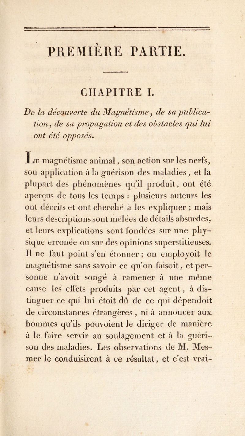 PREMIERE PARTIE. CHAPITRE I. De la découverte du Magnétisme } de sa publica- tion, de sa propagation et des obstacles qui lui ont été opposés. Ije magnétisme animal, son action sur les nerfs, sou application à la guérison des maladies, et la plupart des phénomènes qu’il produit, ont été aperçus de tous les temps : plusieurs auteurs les ont décrits et ont cherché à les expliquer ; mais leurs descriptions sont mêlées de détails absurdes, et leurs explications sont fondées sur une phy- sique erronée ou sur des opinions superstitieuses. Il ne faut point s’en étonner; on employoit le magnétisme sans savoir ce qu’on faisoit, et per- sonne n’avoit songé à ramener à une même cause les effets produits par cet agent, à dis- tinguer ce qui lui étoit dû de ce qui dépendoit de circonstances étrangères , ni à annoncer aux hommes qu’ils pouvoient le diriger de manière à le faire servir au soulagement et à la guéri- son des maladies. Les observations de M. Mes- mer le conduisirent à ce résultat, et c’est vrai-