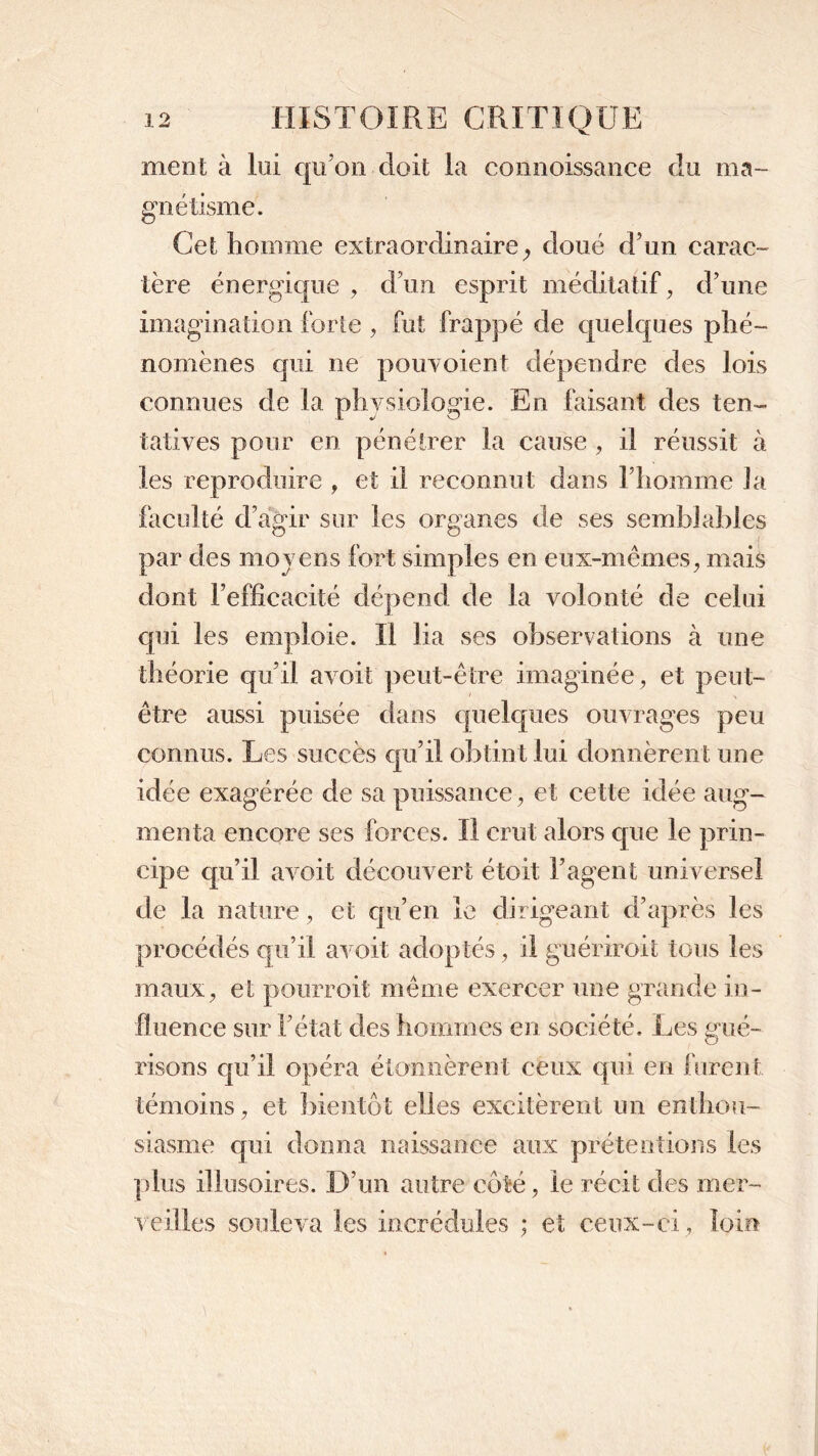 nient à lui qu’on doit la connoissance du ma- gnétisme. Cet homme extraordinaire y doué d?un carac- tère énergique , d’un esprit méditatif, d’une imagination forte , fut frappé de quelques phé- nomènes qui ne pouvoient dépendre des lois connues de la physiologie. En faisant des ten- tatives pour en pénétrer la cause , il réussit à les reproduire , et il reconnut dans l’homme la faculté d’agir sur les organes de ses semblables par des moyens fort simples en eux-mêmes, mais dont l’efficacité dépend de la volonté de celui qui les emploie. Il lia ses observations à une théorie qu’il avoit peut-être imaginée, et peut- être aussi puisée dans quelques ouvrages peu connus. Les succès qu’il obtint lui donnèrent une idée exagérée de sa puissance, et cette idée aug- menta encore ses forces. Il crut alors que le prin- cipe qu’il avoit découvert étoit l’agent universel de la nature, et qu’en le dirigeant d’après les procédés qu’il avoit adoptés, il guériroit tous les maux, et pourroit même exercer une grande in- fluence sur l’état des hommes en société. Les gué- risons qu’il opéra étonnèrent ceux qui en furent témoins, et bientôt elles excitèrent un enthou- siasme qui donna naissance aux prétentions les plus illusoires. D’un autre côté, le récit des mer- veilles souleva les incrédules ; et ceux-ci, loin