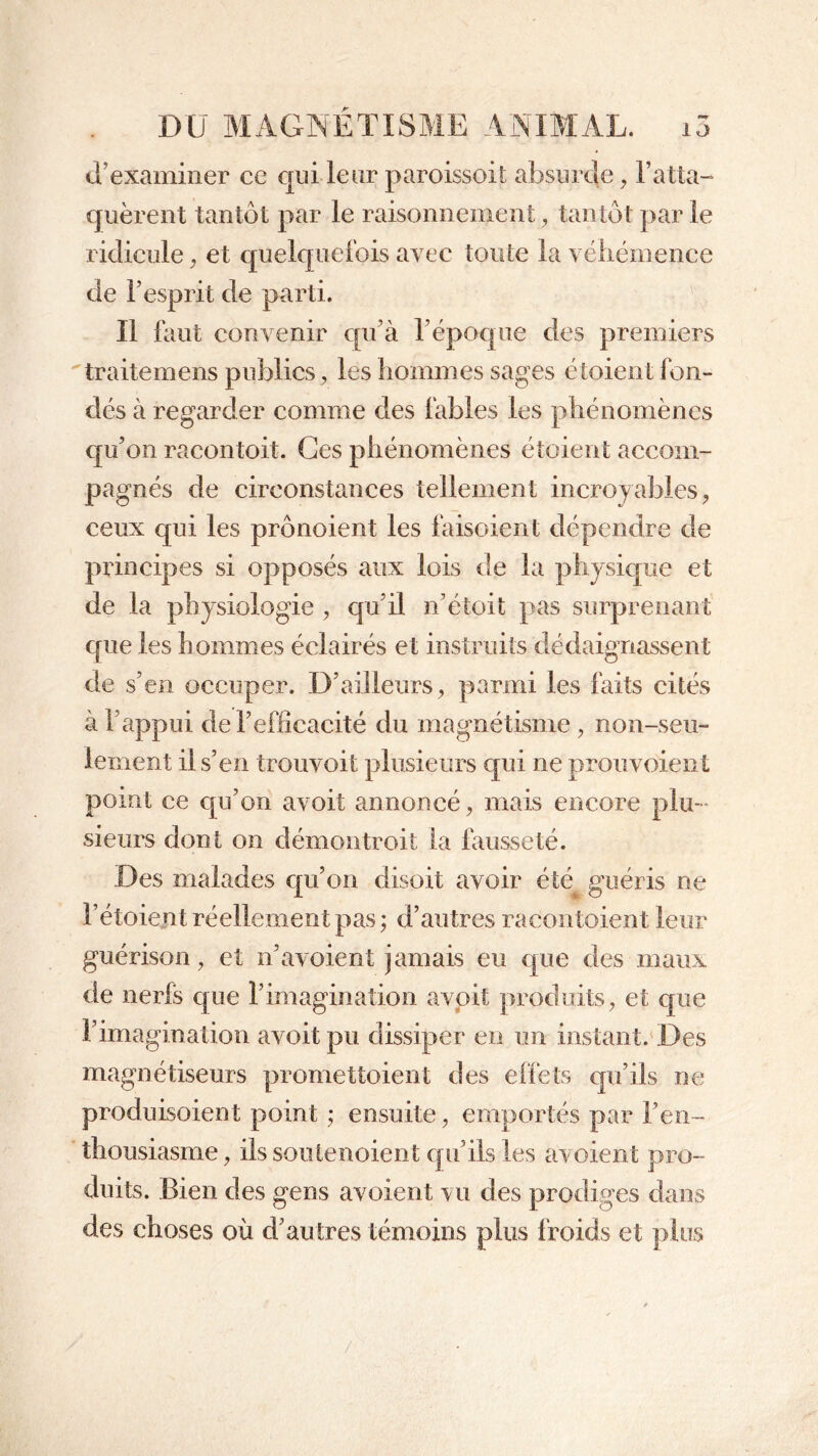 d’examiner ce cjui leur paroissoit absurde , l’atta- quèrent tantôt par le raisonnement, tantôt par le ridicule, et quelquefois avec toute la véhémence de l’esprit de parti. Il fout convenir qu’à l’époque des premiers traitemens publics, les hommes sages étoient fon- dés à regarder comme des fables les phénomènes qu’on racontoit. Ges phénomènes étoient accom- pagnés de circonstances tellement incroyables, ceux qui les prônoient les foisoient dépendre de principes si opposés aux lois de la physique et de la physiologie , qu’il n’étoit pas surprenant que les hommes éclairés et instruits dédaignassent de s’en occuper. D’ailleurs, parmi les faits cités à l’appui de l’efficacité du magnétisme , non-seu- lement il s’en trouvoit plusieurs qui ne prouvoient point ce qu’on avoit annoncé, mais encore plu- sieurs dont on démontroit la fausseté. Des malades qu’on disoit avoir été guéris ne l’étoie/rt réellement pas; d’autres racontoient leur guérison, et n’avoient jamais eu que des maux de nerfs que l’imagination avoit produits, et que l’imagination avoit pu dissiper en un instant. Des magnétiseurs promettoient des effets qu’ils ne produisoient point ; ensuite, emportés par l’en- thousiasme, ils soutenoient qu’ils les avoient pro- duits. Bien des gens avoient vu des prodiges dans des choses où d’autres témoins plus froids et plus