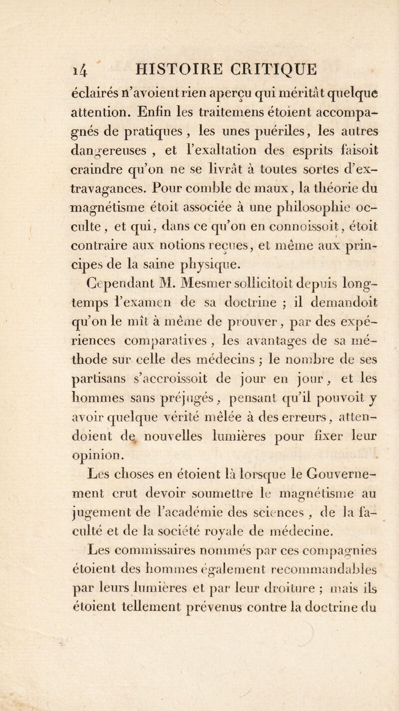 éclairés n’avoientrien aperçu qui méritât quelque attention. Enfin les traitemens étoient accompa- gnés de pratiques , les unes puériles, les autres dangereuses , et l’exaltation des esprits faisoit craindre qu’on ne se livrât à toutes sortes d’ex- travagances. Pour comble de maux, la théorie du magnétisme étoit associée à une philosophie oc- culte , et qui , dans ce qu’on en connoissoit, étoit contraire aux notions reçues, et même aux prin- cipes de la saine physique. Cependant M. Mesmer sollicitoit depuis long- temps l’examen de sa doctrine ; il demandoit qu’on le mît à même de prouver, par des expé- riences comparatives , les avantages de sa mé- thode sur celle des médecins ; le nombre de ses partisans s’accroissoit de jour en jour, et les hommes sans préjugés, pensant qu’il pouvoit y avoir quelque vérité mêlée à des erreurs, atten- doient de nouvelles lumières pour fixer leur opinion. Les choses en étoient là lorsque le Gouverne- ment crut devoir soumettre le magnétisme au jugement de l’académie des sciences , de la fa- culté et de la société royale de médecine. Les commissaires nommés par ces compagnies étoient des hommes également recommandables par leurs lumières et par leur droiture ; mais ils étoient tellement prévenus contre la doctrine du