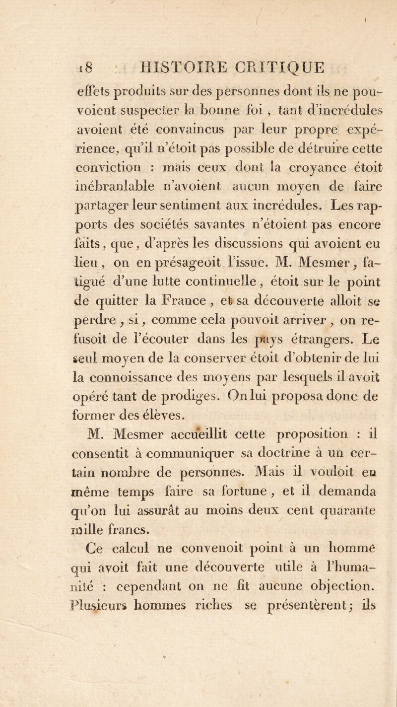 effets produits sur des personnes dont ils ne pou- voient suspecter la bonne foi , tant d’incrédules avoient été convaincus par leur propre expé- rience, qu’il n’étoit pas possible de détruire cette conviction : mais ceux dont la croyance étoit inébranlable n’avoient aucun moyen de faire partager leur sentiment aux incrédules. Les rap- ports des sociétés savantes n’étoient pas encore faits, que, d’après les discussions qui avoient eu lieu, on en présageoit l’issue. M. Mesmer ^ fa- tigué d’une lutte continuelle, étoit sur le point de quitter la France, et sa découverte alloit se perdre } si, comme cela pouvoit arriver , on re- fusoit de l’écouter dans les pays étrangers. Le seul moyen de la conserver étoit d’obtenir de lui la connoissance des moyens par lesquels ilavoit opéré tant de prodiges. On lui proposa donc de former des élèves. M. Mesmer accueillit cette proposition : il consentit à communiquer sa doctrine à un cer- tain nombre de personnes. Mais il vouloit en même temps faire sa fortune , et il demanda qu’on lui assurât au moins deux cent quarante mille francs. Ce calcul ne convenoit point à un homme qui avoit fait une découverte utile à l’huma- nité : cependant on ne lit aucune objection. Plusieurs hommes riches se présentèrent; ils