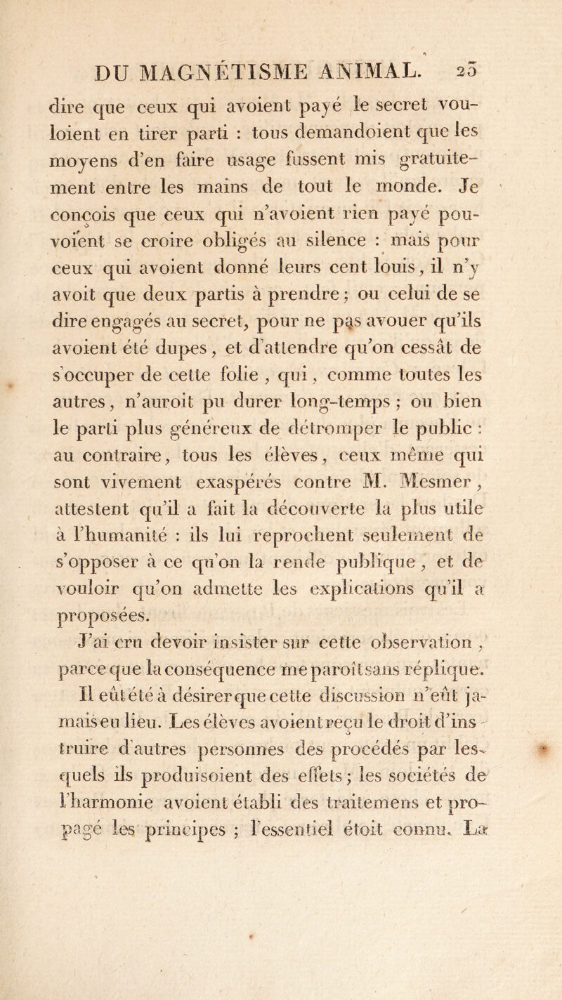 dire que ceux qui avoient payé le secret vou- loient en tirer parti : tous demandoient que les moyens d’en faire usage fussent mis gratuite” ment entre les mains de tout le monde. Je conçois que ceux qui n’avoient rien payé pou- voient se croire obligés au silence : mais pour ceux qui avoient donné leurs cent louis, il n’y avoit que deux partis à prendre ; ou celui de se dire engagés au secret, pour ne pQs avouer qu’ils avoient été dupes, et d attendre qu'on cessât de s occuper de cette folie , qui, comme toutes les autres, n’auroit pu durer long-temps ; ou bien le parti plus généreux de détromper le public 1 au contraire, tous les élèves, ceux même qui sont vivement exaspérés contre M. Mesmer, attestent qu’il a fait la découverte la plus utile à l'humanité : ils lui reprochent seulement de s’opposer à ce qu’on la rende publique , et de vouloir qu’on admette les explications qu’il a proposées. J’ai cru devoir insister sur cette observation , parce que la conséquence meparoîtsans réplique. Il eût été à désirer que cette discussion n’eût ja- mais eu lieu. Les élèves avoient reçu le droit d’ins traire d autres personnes des procédés par les- quels ils produi soient des effets ; les sociétés de 1 harmonie avoient établi des traite mers s et pro- pagé les principes ; l’essentiel étoit connu. La
