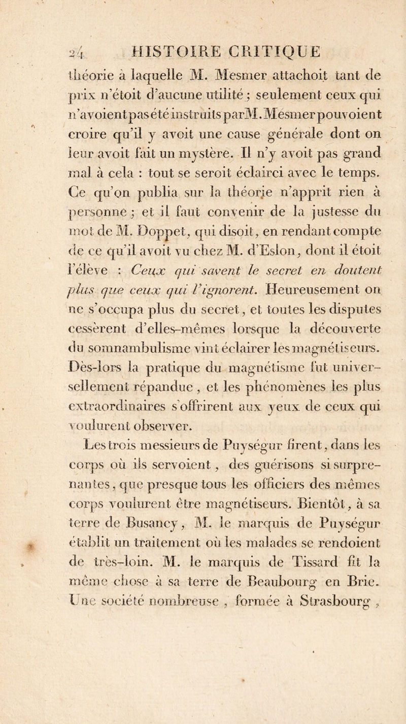 théorie à laquelle M. Mesmer attachoit tant Je prix n’étoit d’aucune utilité ; seulement ceux qui n’avoientpasété instruits parM. Mesmer pouvoient croire c|u’il y avoit une cause générale dont on leur avoit fait un mystère. Il n’y avoit pas grand mal à cela : tout se seroit éclairci avec le temps. Ce qu’on publia sur la théorie n’apprit rien à personne ; et il faut convenir de la justesse du mot de M. Doppet, qui disoit, en rendant compte de ce qu’il avoit vu chez M. d’Eslon, dont il étoit l’élève : Ceux qui savent le secret en doutent plus que ceux qui Vignorent. Heureusement on ne s’occupa plus du secret, et toutes les disputes cessèrent d’elles-mêmes lorsque la découverte du somnambulisme vint éclairer les magnétiseurs. Dès-lors la pratique du magnétisme fut univer- sellement répandue , et les phénomènes les plus extraordinaires s offrirent aux yeux de ceux qui v o ulurent observer. Les trois messieurs de Puységur firent, dans les corps où ils servoient , des guérisons si surpre- nantes, que presque tous les officiers des mêmes corps voulurent être magnétiseurs. Bientôt, à sa terre de Busancy, M. le marquis de Puységur établit un traitement où les malades se rendoient de très-loin. M. le marquis de Tissard fit la même chose à sa terre de Beaubourg* en Brie. Une société nombreuse , formée à Strasbourg ,