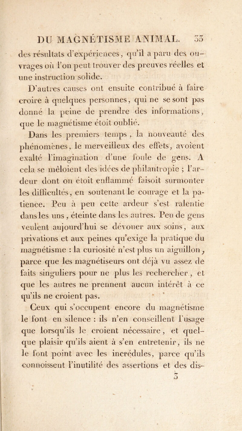 des résultats d’expériences, qu’il a paru des ou- vrages où l’on peut trouver des preuves réelles et une instruction solide. D’autres causes ont ensuite contribué à faire croire à quelques personnes , qui ne se sont pas donné la peine de prendre des informations, que le magnétisme étoit oublié. Dans les premiers temps , la nouveauté des phénomènes, le merveilleux des effets, avoient exalté l’imagination d’une foule de gens. A cela se mêloient des idées de philantropie ; l’ar- deur dont on étoit enflammé faisoit surmonter les difficultés, en soutenant le courage et la pa- tience. Peu à peu cette ardeur s’est ralentie dans les uns , éteinte dans les autres. Peu de gens veulent aujourd’hui se dévouer aux soins, aux privations et aux peines qu’exige la pratique du magnétisme : la curiosité n’est plus un aiguillon^ parce que les magnétiseurs ont déjà vu assez de faits singuliers pour ne plus les rechercher, et que les autres ne prennent aucun intérêt à ce qu’ils ne croient pas. Ceux qui s’occupent encore du magnétisme le font en silence : ils n’en conseillent l’usage que lorsqu’ils le croient nécessaire, et quel- que plaisir qu’ils aient à s’en entretenir, iis ne le font point avec les incrédules, parce qu’ils commissent l’inutilité des assertions et des dis-