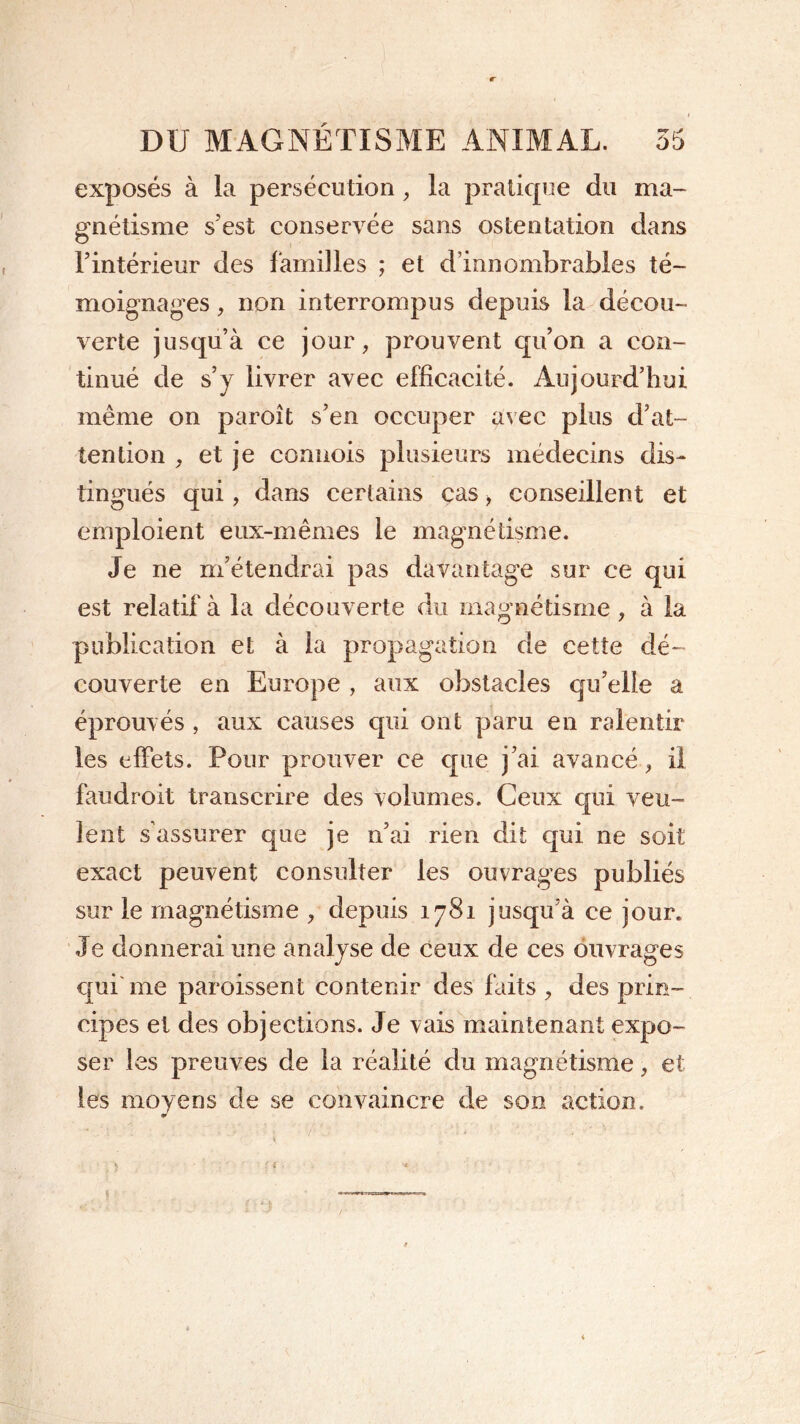 exposés à la persécution , la pratique du ma- gnétisme s’est conservée sans ostentation dans l’intérieur des familles ; et d’innombrables té- moignages , non interrompus depuis la décou- verte jusqu’à ce jour, prouvent qu’on a con- tinué de s’y livrer avec efficacité. Aujourd’hui même on paroît s’en occuper avec plus d’at- tention , et je conuois plusieurs médecins dis- tingués qui, dans certains cas, conseillent et emploient eux-mêmes le magnétisme. Je ne m’étendrai pas davantage sur ce qui est relatif à la découverte du magnétisme, à la publication et à la propagation de cette dé- couverte en Europe , aux obstacles qu’elle a éprouvés , aux causes qui ont paru en ralentir les effets. Pour prouver ce que j’ai avancé, il faudroit transcrire des volumes. Ceux qui veu- lent s’assurer que je n’ai rien dit qui ne soit exact peuvent consulter les ouvrages publiés sur le magnétisme , depuis 1781 jusqu’à ce jour. Je donnerai une analyse de ceux de ces ouvrages qui me paroissent contenir des faits , des prin- cipes et des objections. Je vais maintenant expo- ser les preuves de la réalité du magnétisme, et les moyens de se convaincre de son action. 0 y ' y ! i *