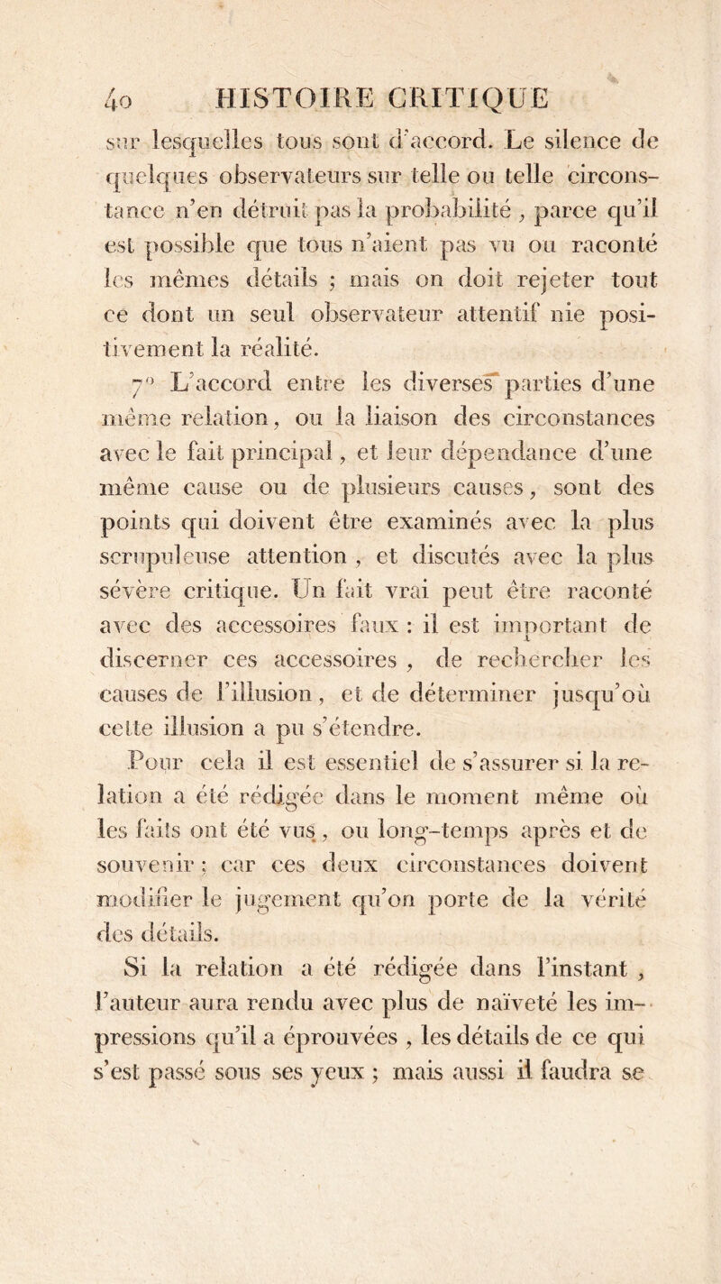 sur lesquelles tous sont d'accord. Le silence de quelques observateurs sur telle ou telle circons- tance n’en détruit pas la probabilité , parce qu’il est possible que tous n’aient pas vu ou raconté les mêmes détails ; mais on doit rejeter tout ce dont un seul observateur attentif nie posi- tivement la réalité. 7° L accord entre les diverses parties d’une même relation, ou la liaison des circonstances avec le fait principal, et leur dépendance d’une même cause ou de plusieurs causes, sont des points qui doivent être examinés avec la plus scrupuleuse attention , et discutés avec la plus sévère critique. Un fait vrai peut être raconté avec des accessoires faux : il est important de X discerner ces accessoires , de rechercher les causes de l’illusion, et de déterminer jusqu’où cette illusion a pu s’étendre. Pour cela il est essentiel de s’assurer si la re- lation a été rédigée dans le moment même où les faits ont été vus, ou long-temps après et de souvenir ; car ces deux circonstances doivent modifier le jugement qu’on porte de la vérité des détails. Si la relation a été rédigée dans l’instant , l’auteur aura rendu avec plus de naïveté les im- pressions qu’il a éprouvées , les détails de ce qui s’est passé sous ses yeux ; mais aussi il faudra se