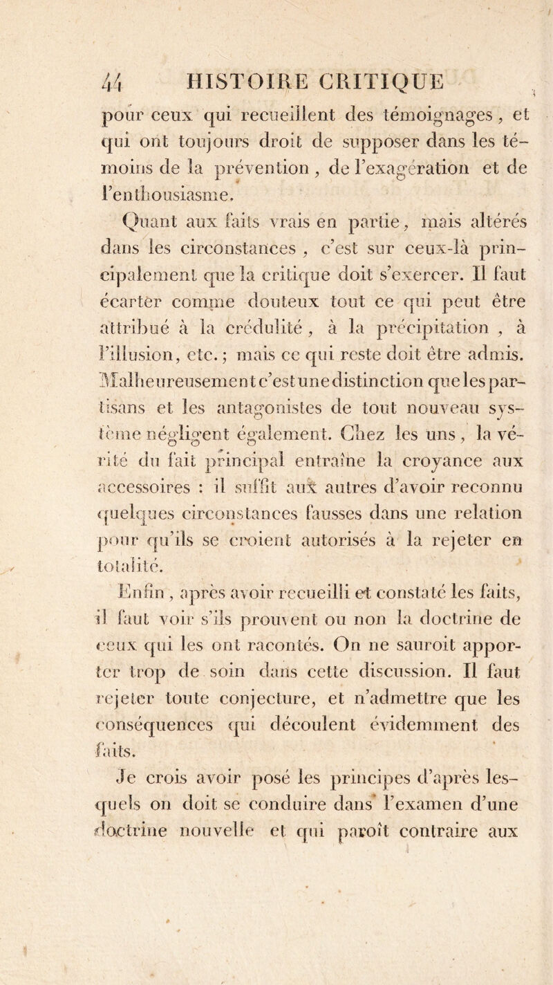 pour ceux qui recueillent des témoignages, et qui ont toujours droit de supposer dans les té- moins de la prévention , de l’exagération et de l’enthousiasme. Quant aux faits vrais en partie, mais altérés dans les circonstances , c’est sur ceux-là prin- cipalement que la critique doit s’exercer. Il faut écarter comme douteux tout ce qui peut être attribué à la crédulité , à la précipitation , à l’illusion, etc. ; mais ce qui reste doit être admis. Malheureusement c’est une distinction que les par- tisans et les antagonistes de tout nouveau sys- tème négligent également. Chez les uns, la vé- rité du fait principal entraîne la croyance aux accessoires il s aux autres d’avoir reconnu quelques circonstances fausses dans une relation i i pour qu’ils se croient autorisés à la rejeter en totalité. Enfin , après avoir recueilli et constaté les faits, il faut voir s’ils promeut ou non la doctrine de ceux qui les ont racontés. On ne sauroit appor- ter trop de soin dans cette discussion. Il faut rejeter toute conjecture, et n’admettre que les conséquences qui découlent évidemment des faits. Je crois avoir posé les principes d’après les- quels on doit se conduire dans l’examen d’une doctrine nouvelle et qui paroit contraire aux