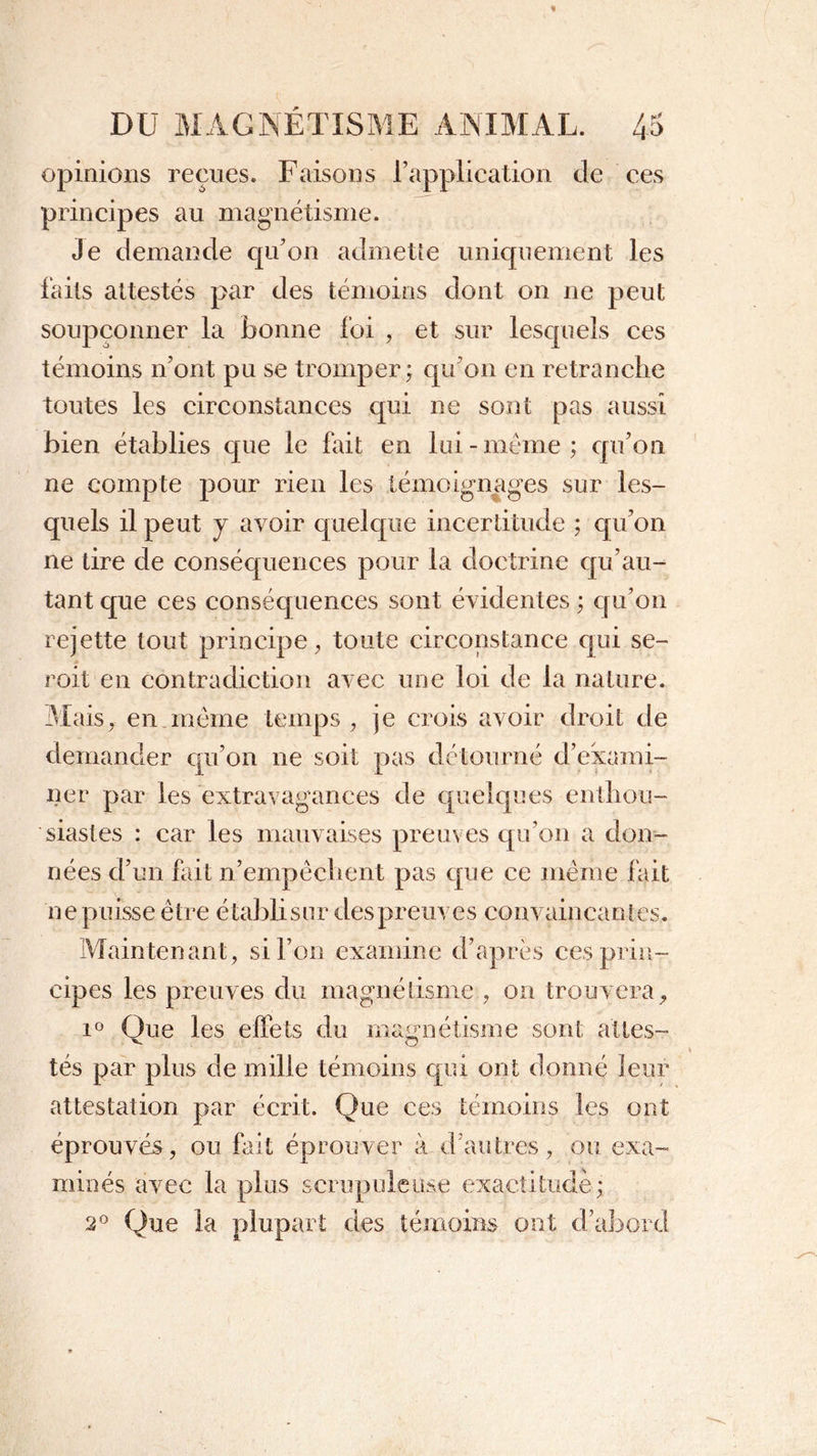 opinions reçues. Faisons l’application de ces principes au magnétisme. Je demande qu’on admette uniquement les laits attestés par des témoins dont on ne peut soupçonner la bonne foi , et sur lesquels ces témoins n’ont pu se tromper; qu’on en retranche toutes les circonstances qui ne sont pas aussi bien établies que le fait en lui-meme; qu’on ne compte pour rien les témoignages sur les- quels il peut j avoir quelque incertitude ; qu’on ne tire de conséquences pour la doctrine qu’au- tant que ces conséquences sont évidentes ; qu’on rejette tout principe, toute circonstance qui se- roit en contradiction avec une loi de la nature. Mais, en.même temps, je crois avoir droit de demander qu’on ne soit pas détourné d’exami- ner par les extravagances de quelques enthou- siastes : car les mauvaises preuves qu’on a don- nées d’un fait n’empêchent pas que ce même fait ne puisse être établi sur des preuves convaincantes. Maintenant, si l’on examine d’après ces prin- cipes les preuves du magnétisme , on trouvera, i° Que les effets du magnétisme sont allés- tés par plus de mille témoins qui ont donné leur attestation par écrit. Que ces témoins les ont éprouvés, ou fait éprouver à d autres, ou exa- minés avec la plus scrupuleuse exactitude; 2° Que la plupart des témoins ont d’abord