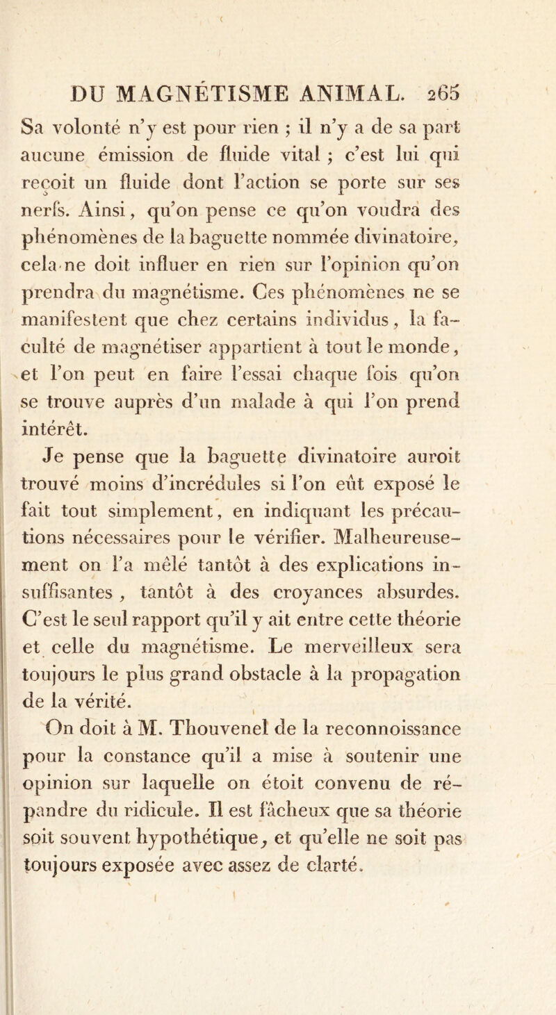 < DU MAGNÉTISME ANIMAL. 265 Sa volonté n’y est pour rien ; il n’y a cle sa part aucune émission de fluide vital ; c’est lui qui reçoit un fluide dont l’action se porte sur ses nerfs. Ainsi, qu’on pense ce qu’on voudra des phénomènes de la baguette nommée divinatoire, cela ne doit influer en rien sur l’opinion qu’on prendra du magnétisme. Ces phénomènes ne se manifestent que chez certains individus, la fa- culté de magnétiser appartient à tout le monde, et l’on peut en faire l’essai chaque fois qu’on se trouve auprès d’un malade à qui l’on prend intérêt. Je pense que la baguette divinatoire auroit trouvé moins d’incrédules si l’on eût exposé le fait tout simplement, en indiquant les précau- tions nécessaires pour le vérifier. Malheureuse- ment on Fa mêlé tantôt à des explications in- suffisantes , tantôt à des croyances absurdes. C’est le seul rapport qu’il y ait entre cette théorie et celle du magnétisme. Le merveilleux sera toujours le plus grand obstacle à la propagation de la vérité. i On doit à M. Thouvenel de la reconnoissance pour la constance qu’il a mise à soutenir une opinion sur laquelle on étoit convenu de ré- pandre du ridicule. Il est fâcheux que sa théorie soit souvent hypothétique, et qu’elle ne soit pas toujours exposée avec assez de clarté.