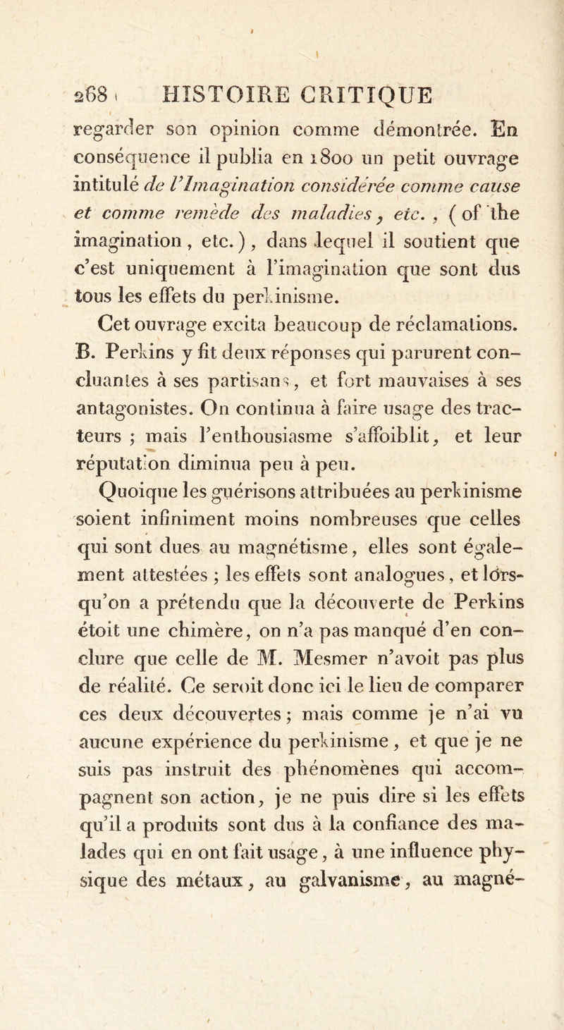 I , regarder son opinion comme démontrée. En conséquence il publia en 1800 un petit ouvrage intitulé de VImagination considérée comme cause et comme remède des maladies 7 etc. , { of the imagination , etc. ), dans lequel il soutient que c’est uniquement à l’imagination que sont dus tous les effets du perlinisme. Cet ouvrage excita beaucoup de réclamations. B. Perkins y fit deux réponses qui parurent con- cluantes à ses partisans, et fort mauvaises à ses antagonistes. On continua à faire usage des trac- teurs ; mais Fenthousiasme s’affoiblit, et leur réputation diminua peu à peu. Quoique les guérisons attribuées au perkinisme soient infiniment moins nombreuses que celles qui sont dues au magnétisme, elles sont égale- ment attestées ; les effets sont analogues, et lors- qu’on a prétendu que la découverte de Perkins étoit une chimère, on n’a pas manqué d’en con- clure que celle de M. Mesmer n’avoit pas plus de réalité. Ce seroit donc ici le lieu de comparer ces deux découvertes; mais comme je n’ai vu aucune expérience du perkinisme, et que je ne suis pas instruit des phénomènes qui accom- pagnent son action, je ne puis dire si les effets qu’il a produits sont dus à la confiance des ma- lades qui en ont fait usage, à une influence phy- sique des métaux, au galvanisme, au magné-