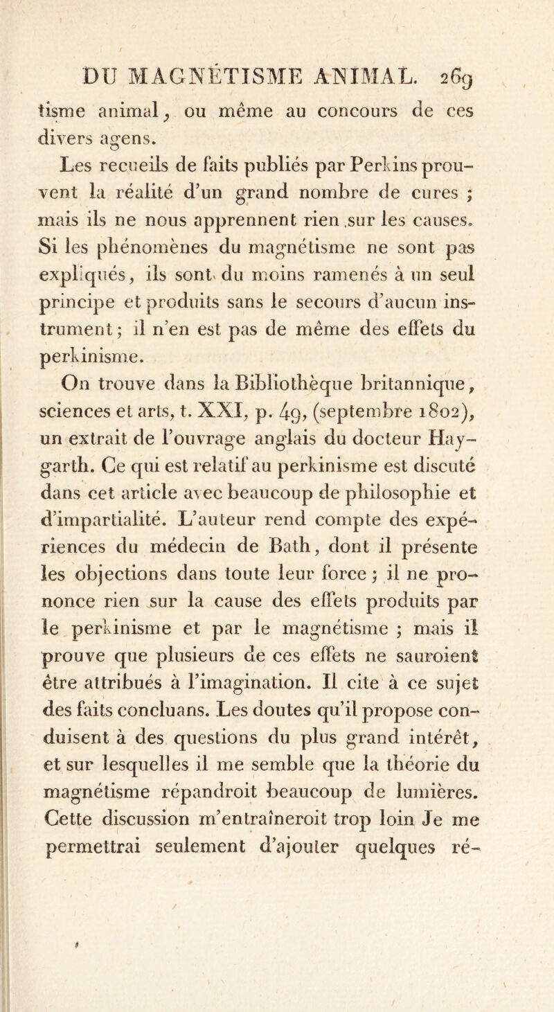 tisme animal, ou même au concours de ces du ers agens. Les recueils de Faits publiés par Perkins prou- vent la réalité d’un grand nombre de cures ; mais ils ne nous apprennent rien .sur les causes. Si les phénomènes du magnétisme ne sont pas expliqués, ils sont du moins ramenés à un seul principe et produits sans le secours d’aucun ins- trument; il n’en est pas de même des effets du perkinisme. On trouve dans la Bibliothèque britannique, sciences et arts, t. XXI, p. 4q> (septembre 1802), un extrait de l’ouvrage anglais du docteur Hay- garth. Ce qui est relatif au perkinisme est discuté dans cet article avec beaucoup de philosophie et d’impartialité. L’auteur rend compte des expé- riences du médecin de Bath, dont il présente les objections dans toute leur force ; il ne pro- nonce rien sur la cause des effets produits par le perkinisme et par le magnétisme ; mais il prouve que plusieurs de ces effets ne sauroient être attribués à l’imagination. Il cite à ce sujet des faits conclu ans. Les doutes qu’il propose con- duisent à des questions du plus grand intérêt, et sur lesquelles il me semble que la théorie du magnétisme répandroit beaucoup de lumières. Cette discussion m’entraîneroit trop loin Je me permettrai seulement d’ajouter quelques ré-