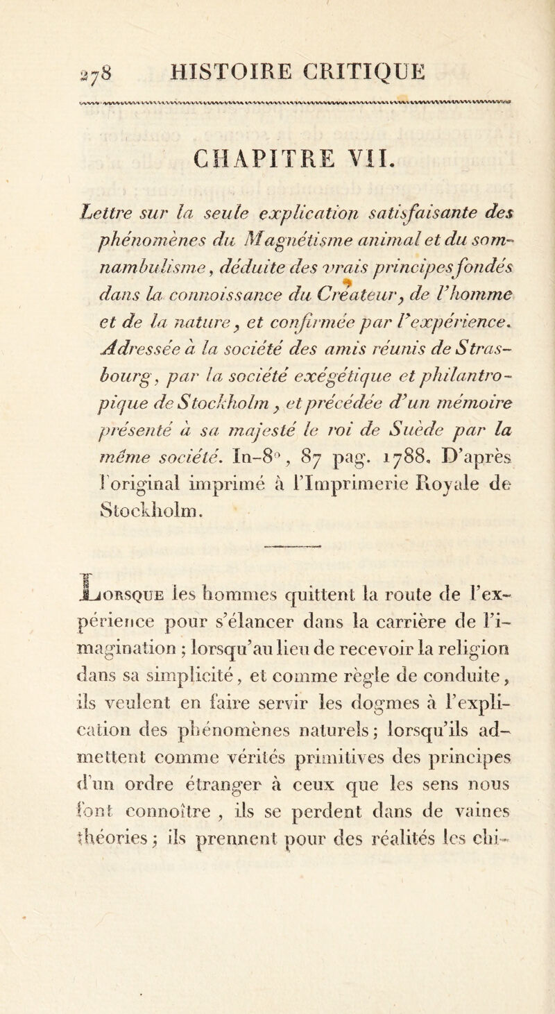 <(^.vw ' VtlWWVW'i V WW*/WVVUWWWWVWW% WWVVWW\VWiWWV\IVWV VWW WVW VVWV VWW WW*ww* wvwwv«s* CHAPITRE VII. Lettre sur la seule explication satisfaisante des phénomènes du Magnétisme animal et du som- nambulisme , déduite des vrais principes fondés dans la; connaissance du Créateur? de l’homme et de la nature , et confirmée par F expérience. Adressée a la société des amis réunis de Stras- bourg, par la société exégétique et philantro- pique de Stockholm > et précédée d’un mémoire présenté à sa majesté le roi de Suède par la meme société. Xn-8°, 87 pag. 1788. D’après ! original imprimé à l’Imprimerie Royale de Stockholm. JLjorsque les hommes quittent la route de l’ex- périence pour s’élancer dans la carrière de l’i- magination ; lorsqu’au lieu de recevoir la religion dans sa simplicité, et comme règle de conduite, ils veulent en faire servir les dogmes à F expli- cation des phénomènes naturels; lorsqu’ils ad- mettent comme vérités primitives des principes d’un ordre étranger à ceux que les sens nous font connoître , ils se perdent dans de vaines théories ; ils prennent pour des réalités les clu-