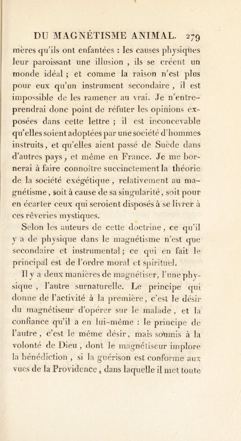 mères quils ont enfantées : les causes physiques leur paroissant une illusion , ils se créent un monde idéal ; et comme la raison n’est plus pour eux qu’un instrument secondaire , il est impossible de les ramener au vrai. Je n'en [re- prendrai donc point de réfuter les opinions ex- posées dans cette lettre ; il est inconcevable qu’elles soient adoptées par une société d’hommes instruits, et qu’elles aient passé de Suède dans d’autres pays y et même en France. Je me bor- nerai à faire connoître succinctement la théorie de la société exégétique, relativement au ma- gnétisme , soit à cause de sa singularité, soit pour en écarter ceux qui seroient disposés à se livrer à ces rêveries mystiques. Selon les auteurs de cette doctrine, ce qu’il y a de physique dans le magnétisme n’est que secondaire et instrumental; ce qui en fait le principal est de l’ordre moral et spirituel. Il y a deux manières de magnétiser, l’une phy- sique , l’autre surnaturelle. Le principe qui donne de l’activité à la première, c’est le désir du magnétiseur d’opérer sur le malade , et la confiance qu’il a en lui-même : le principe de l’autre, c’est le même désir, mais soumis à la volonté de Dieu , dont le magnétiseur implore la bénédiction , si la guérison est conforme aux vues de la Providence x dans laquelle il met toute
