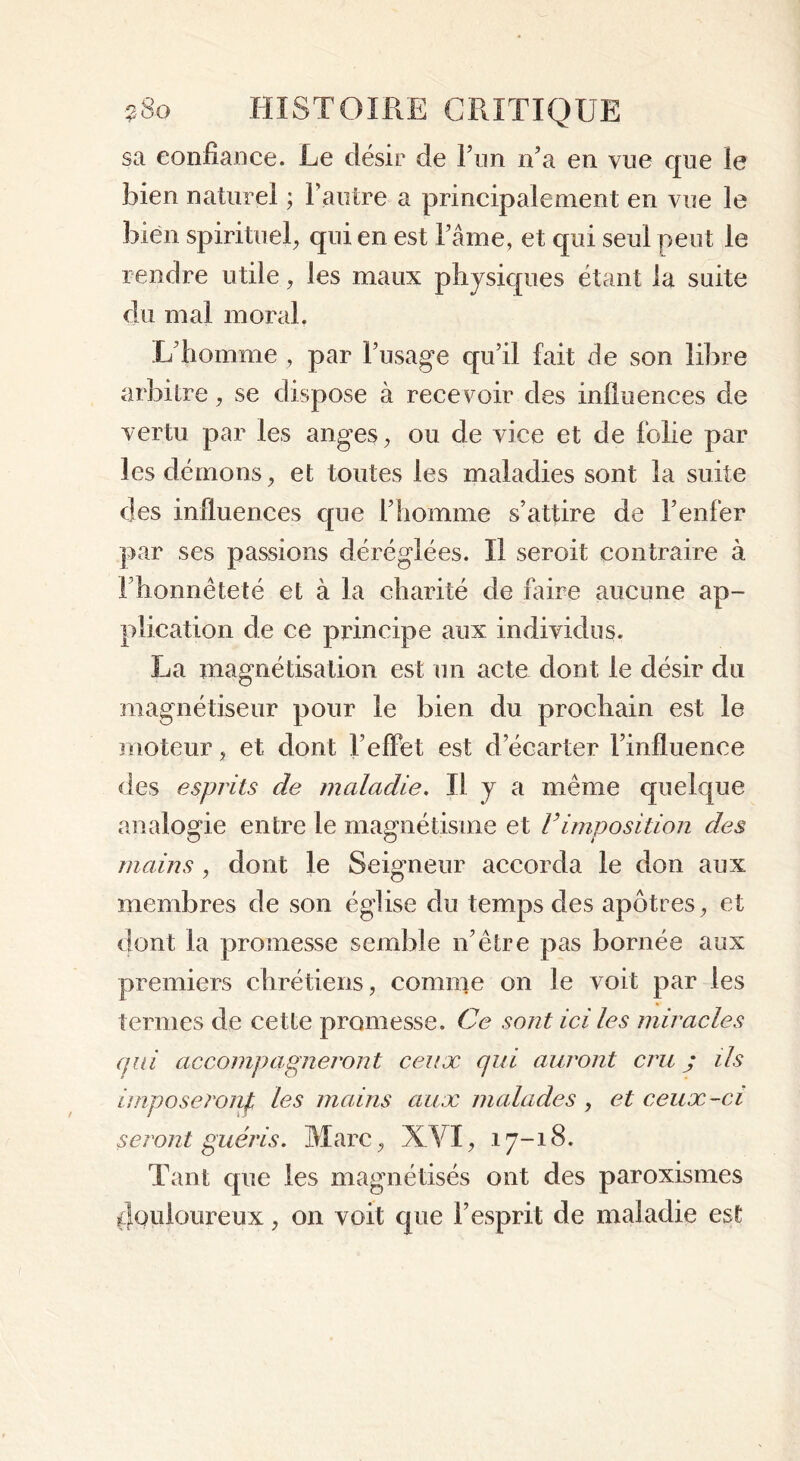 sa confiance. Le désir de Ton n’a en vue que le bien naturel ; l’autre a principalement en vue le bien spirituel, qui en est l’âme, et qui seul peut le rendre utile, les maux physiques étant la suite du mal moral. L'homme, par l’usage qu’il fait de son libre arbitre, se dispose à recevoir des influences de vertu par les anges, ou de vice et de folie par les démons, et toutes les maladies sont la suite des influences que l’homme s’attire de l’enfer par ses passions déréglées. Il seroit contraire à l’honnêteté et à la charité de faire aucune ap- plication de ce principe aux individus. La magnétisation est un acte dont le désir du magnétiseur pour le bien du prochain est le moteur, et dont F effet est d’écarter l’influence des esprits de maladie. Il y a même quelque analogie entre le magnétisme et Vimposition des mains , dont le Seigneur accorda le don aux membres de son église du temps des apôtres, et dont la promesse semble n’être pas bornée aux premiers chrétiens, comme on le voit par les termes de cette promesse. Ce sont ici les miracles qui accompagneront ceux qui auront cru j ils imposeront les mains aux malades, et ceux-ci seront guéris. Marc, XVI, 17-18. Tant que les magnétisés ont des paroxismes douloureux, on voit que l’esprit de maladie est