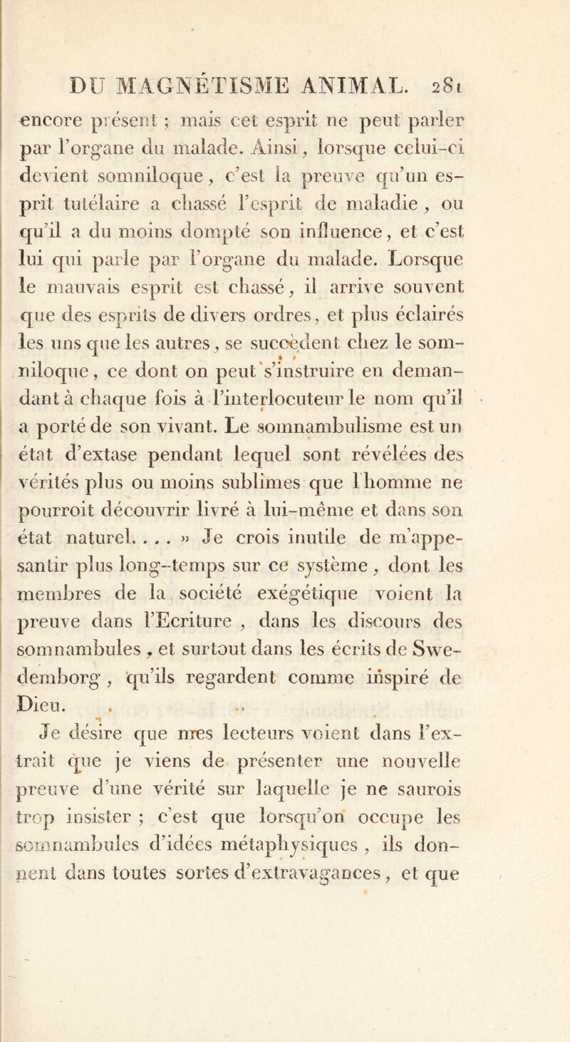 encore présent ; mais cet esprit ne peut parler par l’organe du malade. Ainsi, lorsque celui-ci devient sonmiloque, c’est la preuve qu’un es- prit tutélaire a chassé F esprit de maladie , ou qu’il a du moins dompté son influence, et c’est lui qui parle par l’organe du malade. Lorsque le mauvais esprit est chassé, il arrive souvent que des esprits de divers ordres, et plus éclairés les uns que les autres, se succèdent chez le som- niloque, ce dont on peut s’instruire en deman- dant à chaque fois à l’interlocuteur le nom qu’il a porté de son vivant. Le somnambulisme est un état d’extase pendant lequel sont révélées des vérités plus ou moins sublimes que 1 homme ne pourroit découvrir livré à lui-même et dans son état naturel. ...» Je crois inutile de m’appe- santir plus long-temps sur ce système, dont les membres de la société exégétique voient la preuve dans l’Ecriture , dans les discours des somnambules ,, et surtout dans les écrits de Swe- demhorg , qu’ils regardent comme inspiré de Dieu. m * Je désire que mes lecteurs voient dans l’ex- trait que je viens de présenter une nouvelle preuve d’une vérité sur laquelle je ne saurois trop insister ; c’est que lorsqu’on occupe les somnambules d’idées métaphysiques , iis don- nent dans toutes sortes d’extravagances, et que
