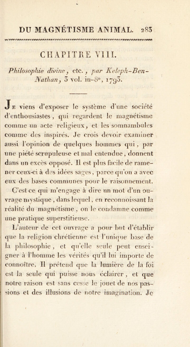 «rtl /Wi-'l .'VWt /VW1»V'V%/1 /% %/Vl l\%t /V*/W* f%/%fV* MiU Philosophie divine, etc. , par Keleph-Ben- Nathan, 5 vol. in-8°, 179O. Je viens d’exposer le système d’une société d’enthousiastes , qui regardent le magnétisme comme un acte religieux, et les somnambules comme des inspirés. Je crois devoir examiner aussi l’opinion de quelques hommes qui, par une piété scrupuleuse et mal entendue, donnent dans un excès opposé. Il est plus facile de rame- ner ceux-ci à des idées sages, parce qu’on a avec eux des bases communes pour le raisonnement. C’est ce qui m’engage à dire un mot d’un ou- vrage mystique , dans lequel, en reconnoissant la réalité du magnétisme , on le condamne comme une pratique superstitieuse. L’auteur de cet ouvrage a pour but d’établir que la religion chrétienne est l’unique base de la philosophie, et qu’elle seule peut ensei- gner à l’homme les vérités qu’il lui importe de eonnoître. Il prétend que la lumière de la foi est la seule qui puisse nous éclairer , et que notre raison est sans cesse le jouet de nos pas- sions et des illusions de notre imagination. Je