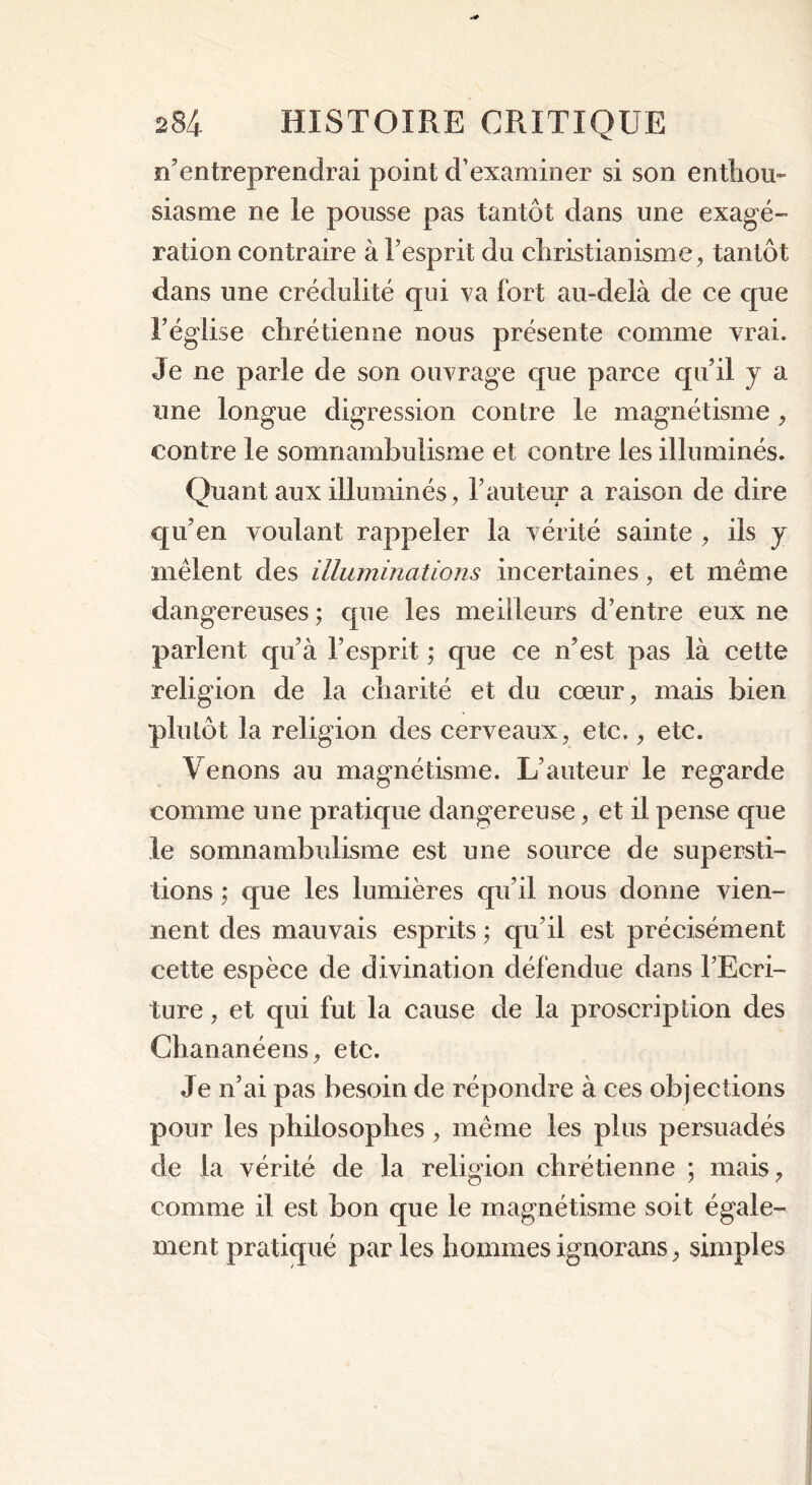 n’entreprendrai point d’examiner si son enthou- siasme ne le pousse pas tantôt dans une exagé- ration contraire à l’esprit du christianisme, tantôt dans une crédulité qui va fort au-delà de ce que l’église chrétienne nous présente comme vrai. Je ne parle de son ouvrage que parce qu’il y a une longue digression contre le magnétisme , contre le somnambulisme et contre les illuminés. Quant aux illuminés, l’auteur a raison de dire qu’en voulant rappeler la vérité sainte , ils y mêlent des illuminations incertaines, et même dangereuses ; que les meilleurs d’entre eux ne parlent qu’à l’esprit ; que ce n’est pas là cette religion de la charité et du cœur, mais bien plutôt la religion des cerveaux, etc., etc. Venons au magnétisme. L’auteur le regarde comme une pratique dangereuse, et il pense que le somnambulisme est une source de supersti- tions ; que les lumières qu’il nous donne vien- nent des mauvais esprits ; qu’il est précisément cette espèce de divination défendue dans l’Ecri- ture , et qui fut la cause de la proscription des Chananéens, etc. Je n’ai pas besoin de répondre à ces objections pour les philosophes, même les plus persuadés de la vérité de la religion chrétienne ; mais, comme il est bon que le magnétisme soit égale- ment pratiqué par les hommes ignorans, simples