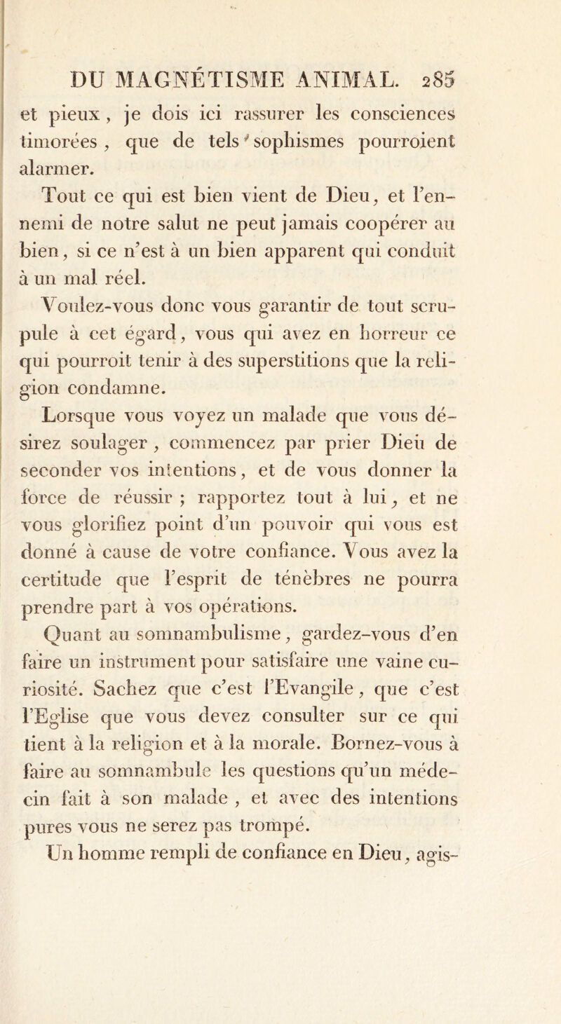et pieux , je dois ici rassurer les consciences timorées , que de tels ' sophismes pourroient alarmer. Tout ce qui est bien vient de Dieu, et l’en- nemi de notre salut ne peut jamais coopérer au bien, si ce n’est à un bien apparent qui conduit à un mal réel. Voulez-vous donc vous garantir de tout scru- pule à cet égard, vous qui avez en horreur ce qui pourroit tenir à des superstitions que la reli- gion condamne. Lorsque vous voyez un malade que vous dé- sirez soulager , commencez par prier Dieii de seconder vos intentions, et de vous donner la force de réussir ; rapportez tout à lui, et ne vous glorifiez point d’un pouvoir qui vous est donné à cause de votre confiance. Vous avez la certitude que l’esprit de ténèbres ne pourra prendre part à vos opérations. Quant au somnambulisme, gardez-vous cl’en faire un instrument pour satisfaire une vaine cu- riosité. Sachez que c’est l’Evangile, que c’est l’Eglise que vous devez consulter sur ce qui tient à la religion et à la morale. Bornez-vous à faire au somnambule les questions qu’un méde- cin fait à son malade , et avec des intentions pures vous ne serez pas trompé. Un homme rempli de confiance en Dieu, agis-