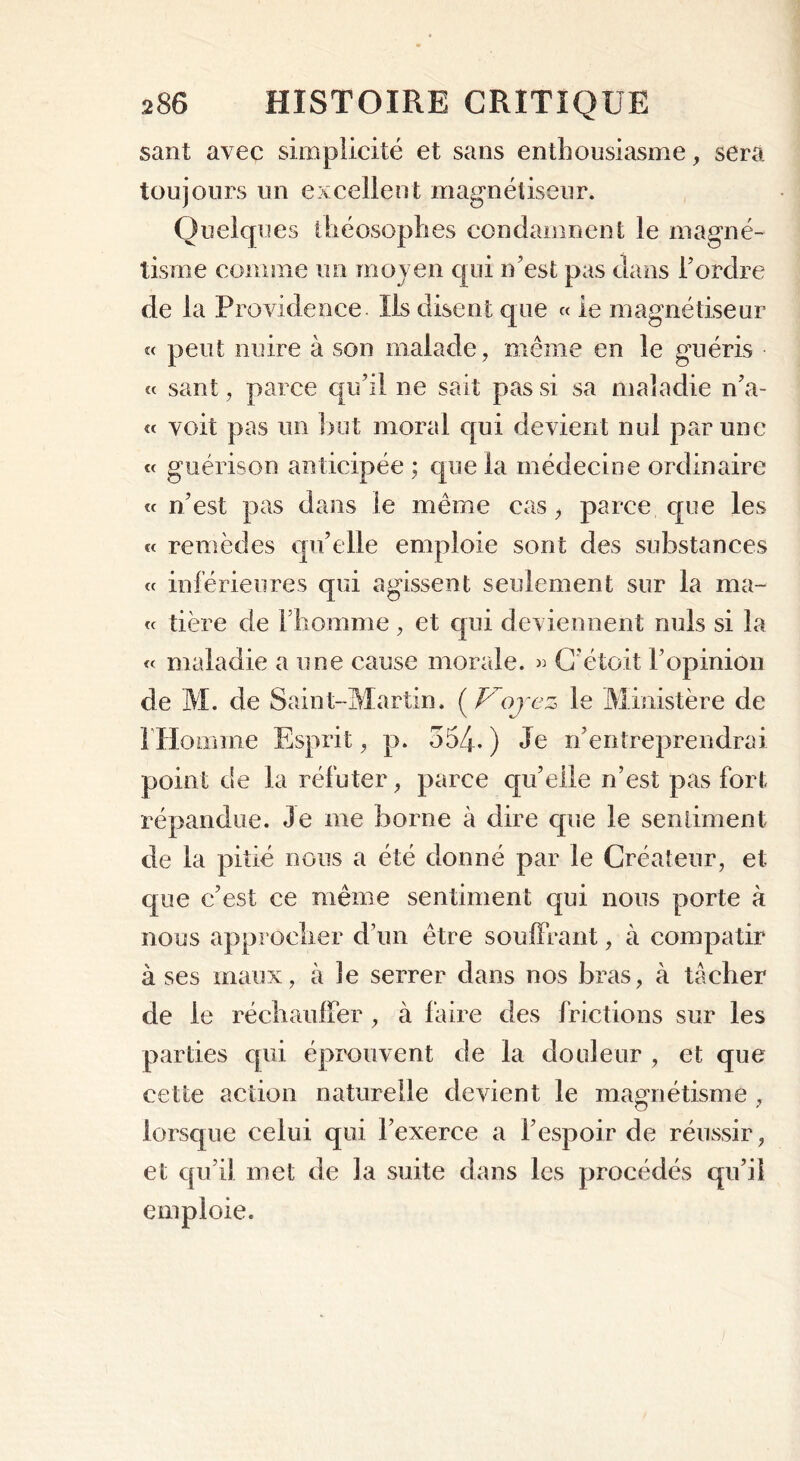 sant avec simplicité et sans enthousiasme, sera toujours un excellent magnétiseur. Quelques théosophes condamnent le magné- tisme comme un moyen qui n’est pas clans l’ordre de la Providence Ils disent que « le magnétiseur « peut nuire à son malade, même en le guéris « sant, parce qu’il ne sait pas si sa maladie n’a- « voit pas un but moral qui devient nui par une « guérison anticipée ; que la médecine ordinaire « n’est pas dans le même cas, parce que les « remèdes qu’elle emploie sont des substances « inférieures qui agissent seulement sur la ma- te tière de l’homme, et qui deviennent nuis si la « maladie a une cause morale. » C’étoit l’opinion de M. de Saint-Martin. (Voyez le Ministère de l’Homme Esprit, p. 354- ) Je n’entreprendrai point de la réfuter, parce qu’elle n’est pas fort répandue. Je me borne à dire que le sentiment de la pitié nous a été donné par le Créateur, et que c’est ce même sentiment qui nous porte à nous approcher d’un être souffrant, à compatir à ses maux, à îe serrer dans nos bras, à tâcher de le réchauffer , à faire des frictions sur les parties qui éprouvent de la douleur , et que cette action naturelle devient le magnétisme , CT 7 lorsque celui qui l’exerce a l’espoir de réussir, et qu’il met de la suite dans les procédés qu’il emploie.