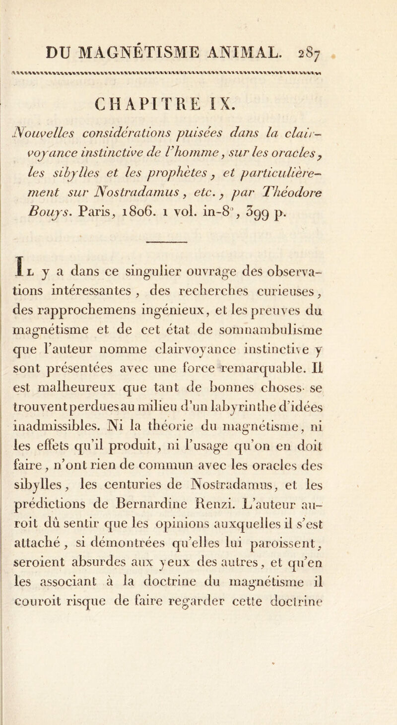 CHAPITRE IX. Nouvelles considérations puisées dans la clair- voyance instinctive de Vhomme, sur les oracles, les sibylles et les prophètes , et particulière- ment sur Nostradamus, etc. y par Théodore Bouys. Paris, 1806. 1 vol. in-8’, 699 p. Il y a dans ce singulier ouvrage des observa- tions intéressantes , des recherches curieuses , des rapprochemens ingénieux, et les preuves du magnétisme et de cet état de somnambulisme cjue hauteur nomme clairvoyance instinctive y sont présentées avec une force remarquable. Il est malheureux que tant de bonnes choses- se trouvent perdues au milieu d’un labyrinthe d’idées inadmissibles. Ni la théorie du magnétisme, ni les effets qu’il produit, ni l’usage qu’on en doit faire , n’ont rien de commun avec les oracles des sibylles, les centuries de Nostradamus, et les prédictions de Bernardine Renzi. L’auteur au- roit dû sentir que les opinions auxquelles il s’est attaché, si démontrées qu’elles lui paroissent, seroient absurdes aux yeux des autres, et qu’en les associant à la doctrine du magnétisme il O couroit risque de faire regarder cette doctrine