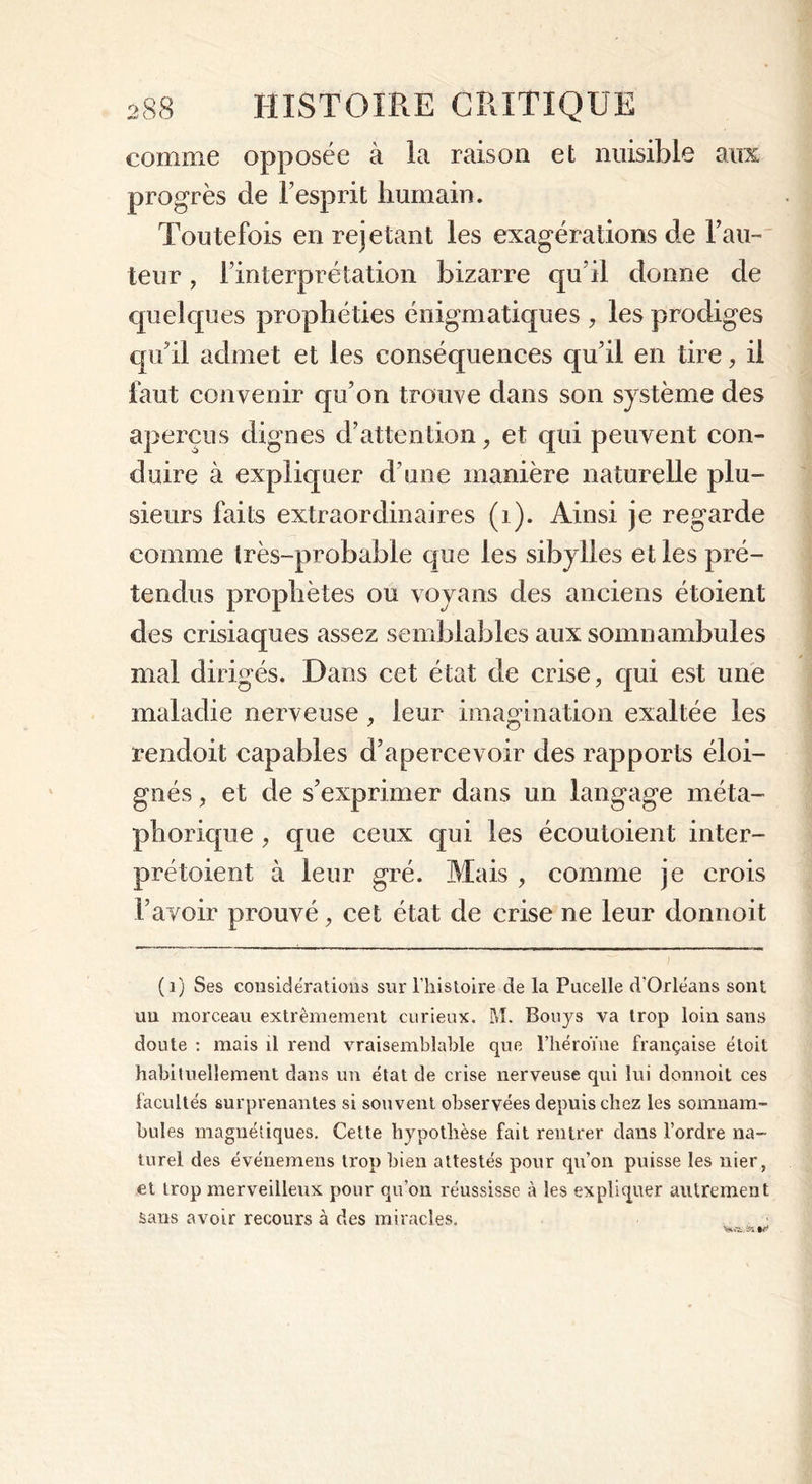 comme opposée à la raison et nuisible aux progrès de l’esprit humain. Toutefois en rejetant les exagérations de hau- teur , l’interprétation bizarre qu’il donne de quelques prophéties énigmatiques , les prodiges qu’il admet et les conséquences qu’il en tire, il faut convenir qu’on trouve dans son système des aperçus dignes d’attention, et qui peuvent con- duire à expliquer d une manière naturelle plu- sieurs faits extraordinaires (1). Ainsi je regarde comme très-probable que les sibylles et les pré- tendus prophètes ou voyans des anciens étoient des crisiaques assez semblables aux somnambules mal dirigés. Dans cet état de crise, qui est une maladie nerveuse , leur imagination exaltée les rendoit capables d’apercevoir des rapports éloi- gnés , et de s’exprimer dans un langage méta- phorique , que ceux qui les écoutoient inter- prétoient à leur gré. Mais , comme je crois l’avoir prouvé, cet état de crise ne leur donnoit (i) Ses considérations sur l’histoire de la Pucelle d’Orléans sont un morceau extrêmement curieux. M. Bouys va trop loin sans doute : mais il rend vraisemblable que l’héroïne française étoit habituellement dans un état de crise nerveuse qui lui donnoit ces facultés surprenantes si souvent observées depuis chez les somnam- bules magnétiques. Cette hypothèse fait rentrer dans l’ordre na- turel des événemens trop bien attestés pour qu’on puisse les nier, et trop merveilleux pour qu’on réussisse à les expliquer autrement sans avoir recours à des miracles.
