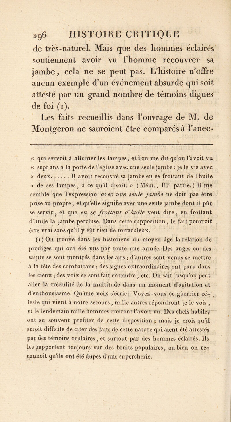 de très-naturel. Mais que des hommes éclairés soutiennent avoir vu l’homme recouvrer sa jambe, cela ne se peut pas. L’histoire n’offre aucun exemple d’un événement absurde qui soit attesté par un grand nombre de témoins dignes de foi (i). Les faits recueillis dans l’ouvrage de M. de Montgeron ne sauroient être comparés à l’anec- « qui servoit à allumer les lampes, et l’on me dit qu’on l’a voit vu « sept ans à la porte de l’église avec une seule jambe : je le vis avec « deux. ..... Il avoit recouvré sa jambe en se frottant de l’huile « de ses lampes, à ce qu’il disoit. » (Mém., IIP partie.) Il me semble que l’expression avec une seule jambe ne doit pas être prise au propre, et qu’elle signifie avec une seule jambe dont il pût se servir, et que en sç frottant d’huile veut dire , en frottant d’huile la jambe percluse. Dans cette supposition, le fait pourroit être vrai sans qu’il y eût rien de miraculeux. (1) On trouve daus les historiens du moyen âge la relation de prodiges qui ont été vus par toute une apnée. Des anges ou des saints se sont montrés dans les airs ; d’autres sont venus se mettre â la tête des combattans ; des signes extraordinaires ont paru dans les cieux ; des voix se sont fait entendre , etc. On sait jusqu’où peut aller la crédulité de la multitude dans un moment d’agitation et d’enthousiasme. Qu’une voix s’écrie: Voyez-vous ce guerrier cé- leste qui vient à notre secours , mille autres répondront je le vois , et le lendemain mille hommes croiront l’avoir vu. Des chefs habiles ont su souvent profiter de cette disposition ; mais je crois qu’il serpit difficile de citer des faits de cette nature qui aient été attestés par des témoins oculaires, et surtout par des hommes éclairés. Ils les rapportent toujours sur des bruits populaires, ou bien on re~ commît qu’ils ont été dupes d’une supercherie. i