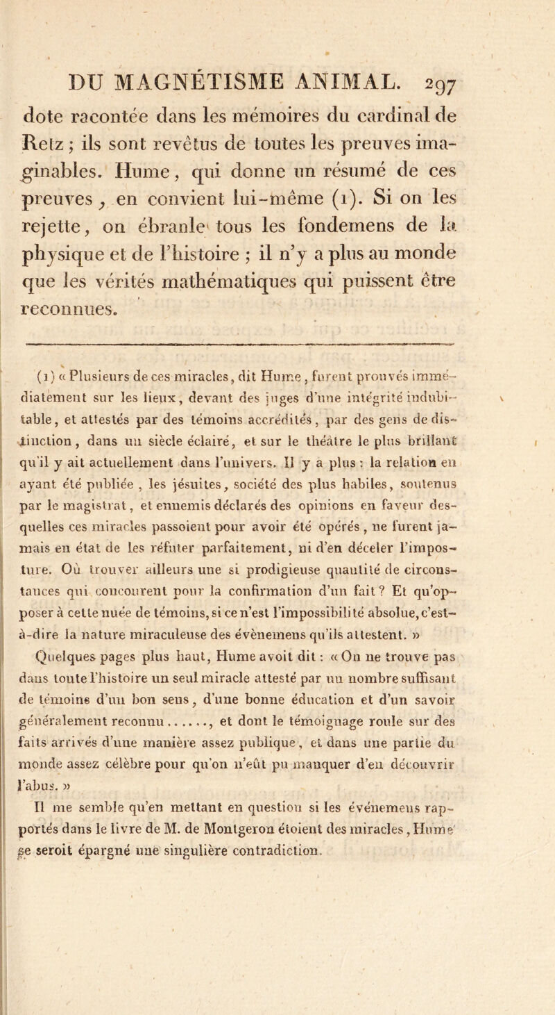 dote racontée dans les mémoires du cardinal de Relz ; ils sont revêtus de toutes les preuves ima- ginables. Hume, cpii donne un résumé de ces preuves en convient lui-même (1). Si on les rejette, on ébranle'tous les fondemens de la physique et de F histoire ; il rFy a plus au monde que les vérités mathématiques qui puissent être reconnues. (1) « Plusieurs de ces miracles, dit Hume, furent prouvés immé- diatement sur les lieux, devant des juges d’une intégrité indubi- table, et attestés par des témoins accrédités, par des gens de dis- tinction, dans un siècle éclairé, et sur le théâtre le plus brillant qu'il y ait actuellement dans l’univers. Il y a plus : la relation en ayant été publiée , les jésuites, société des plus habiles, soutenus par le magistrat, et ennemis déclarés des opinions en faveur des- quelles ces miracles passoient pour avoir été opérés , ne furent ja- mais en état de les réfuter parfaitement, ni d’en déceler l’impos- ture. Où trouver ailleurs une si prodigieuse quantité de circons- tances qui concourent pour la confirmation d’un fait? Et qu’op- poser à cette nuée de témoins, si ce n’est l’impossibilité absolue,c’est- à-dire la nature miraculeuse des évènemens qu’ils attestent. » Quelques pages plus haut, Humeavoit dit: «On ne trouve pas dans toute l’histoire un seul miracle attesté par un nombre suffisant de témoins d’un bon sens, d’une bonne éducation et d’un savoir généralement reconnu , et dont le témoignage roule sur des faits arrivés d’une manière assez publique, et dans une partie du monde assez célèbre pour qu’on n’eût pu manquer d’en découvrir l’abus. » Il me semble qu’en mettant en question si les événemeus rap- portés dans le livre de M. de Montgeron éioient des miracles, Hume' pe seroit épargné une singulière contradiction, ||