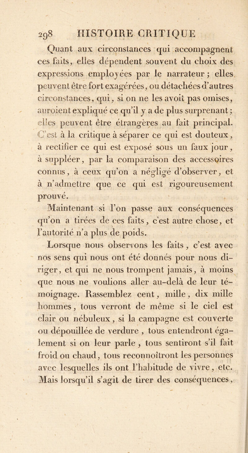 Quant aux circonstances qui accompagnent ces faits, elles dépendent souvent du choix des expressions employées par le narrateur ; elles peuvent être fort exagérées, ou détachées d’autres circonstances, qui, si on 11e les avoit pas omises, auraient expliqué ce qu’il j a de plus surprenant ; elles peuvent être étrangères au fait principal. U est à la critique à séparer ce qui est douteux, à rectifier ce qui est exposé sous un faux jour, à suppléer, par la comparaison des accessoires connus, à ceux qu’on a négligé d’observer, et à nfiadmettre que ce qui est rigoureusement prouvé. Maintenant si l’on passe aux conséquences qu’on a tirées de ces faits, c’est autre chose, et l’autorité n’a plus de poids. Lorsque nous observons les faits , c’est avec nos sens qui nous ont été donnés pour nous di- riger, et qui ne nous trompent jamais, à moins que nous ne voulions aller au-delà de leur té- moignage. Rassemblez cent, mille, dix mille hommes, tous verront de même si le ciel est clair ou nébuleux, si la campagne est couverte ou dépouillée de verdure , tous entendront éga- lement si on leur parle, tous sentiront s’il fait froid ou chaud, tous reconnoîtront les personnes avec lesquelles ils ont l’habitude de vivre, etc. Mais lorsqu’il s’agit de tirer des conséquences,
