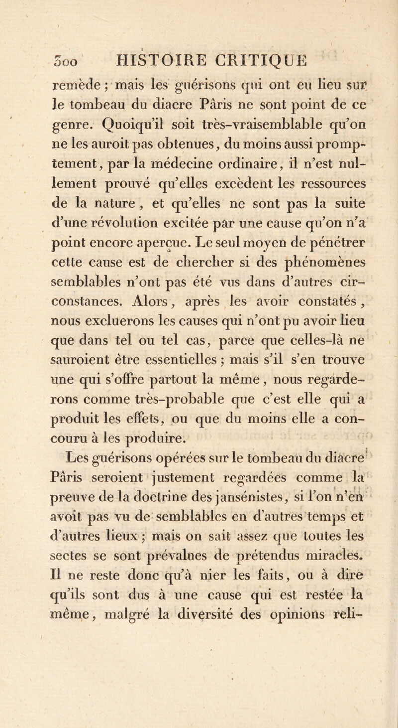 1 5oo HISTOIRE CRITIQUE remède ; mais les guérisons qui ont eu lieu sur le tombeau du diacre Paris ne sont point de ce genre. Quoiqu’il soit très-vraisemblable qu’on ne les auroit pas obtenues, du moins aussi promp- tement , par la médecine ordinaire, il n’est nul- lement prouvé qu’elles excèdent les ressources de la nature, et qu’elles ne sont pas la suite d’une révolution excitée par une cause qu’on n’a point encore aperçue. Le seul moyen de pénétrer cette cause est de chercher si des phénomènes semblables n’ont pas été vus dans d’autres cir- constances. Alors, après les avoir constatés, nous excluerons les causes qui n’ont pu avoir lieu que dans tel ou tel cas, parce que celles-là ne sauroient être essentielles ; mais s’il s’en trouve une qui s’offre partout la même, nous regarde- rons comme très-probable que c’est elle qui a produit les effets, ou que du moins elle a con- couru à les produire. Les guérisons opérées sur le tombeau du diacre Pâris seroient justement regardées comme la preuve de la doctrine des jansénistes, si l’on n’en avoit pas vu de semblables en d’autres temps et d’autres lieux -, mais on sait assez que toutes les sectes se sont prévalues de prétendus miracles. Il ne reste donc qu’à nier les faits, ou à dire qu’ils sont dus à une cause qui est restée la même, malgré la diversité des opinions reli-