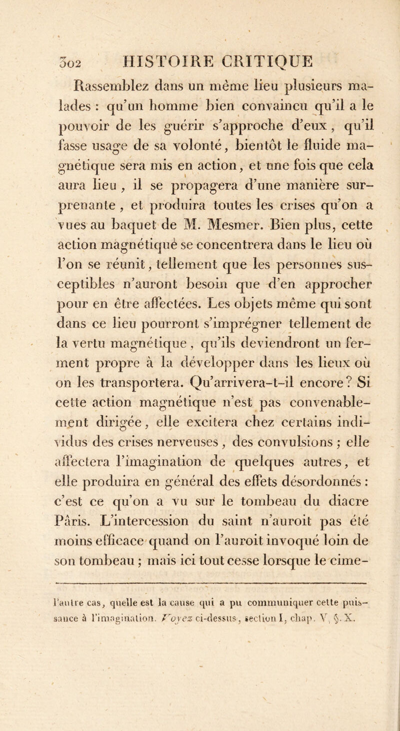 Rassemblez dans un même lieu plusieurs ma- lades : qu’un homme bien convaincu qu’il a le pouvoir de les guérir s’approche d’eux , qu’il fasse usage de sa volonté, bientôt le fluide ma- gnétique sera mis en action, et une fois que cela aura lieu , il se propagera d’une manière sur- prenante , et produira toutes les crises qu’on a vues au baquet de M. Mesmer. Bien plus, cette action magnétiquè se concentrera dans le lieu où l’on se réunit, tellement que les personnes sus- ceptibles n’auront besoin que d’en approcher pour en être affectées. Les objets même qui sont dans ce lieu pourront s’imprégner tellement de la vertu magnétique , qu’ils deviendront un fer- ment propre à la développer dans les lieux où on les transportera. Qu’arrivera-t-il encore? Si cette action magnétique n’est pas convenable- ment dirigée, elle excitera chez certains indi- vidus des crises nerveuses , des convulsions ; elle affectera l’imagination de quelques autres, et elle produira en général des effets désordonnés : c’est ce qu’on a vu sur le tombeau du diacre Paris. L’intercession du saint n’auroit pas été moins efficace quand on l’auroit invoqué loin de son tombeau ; mais ici tout cesse lorsque le cime- l’anlre cas, quelle est la cause qui a pu communiquer cette puis- sance à l'imagination. Voyez ci-dessus-, section I, cliap. V, §. X.