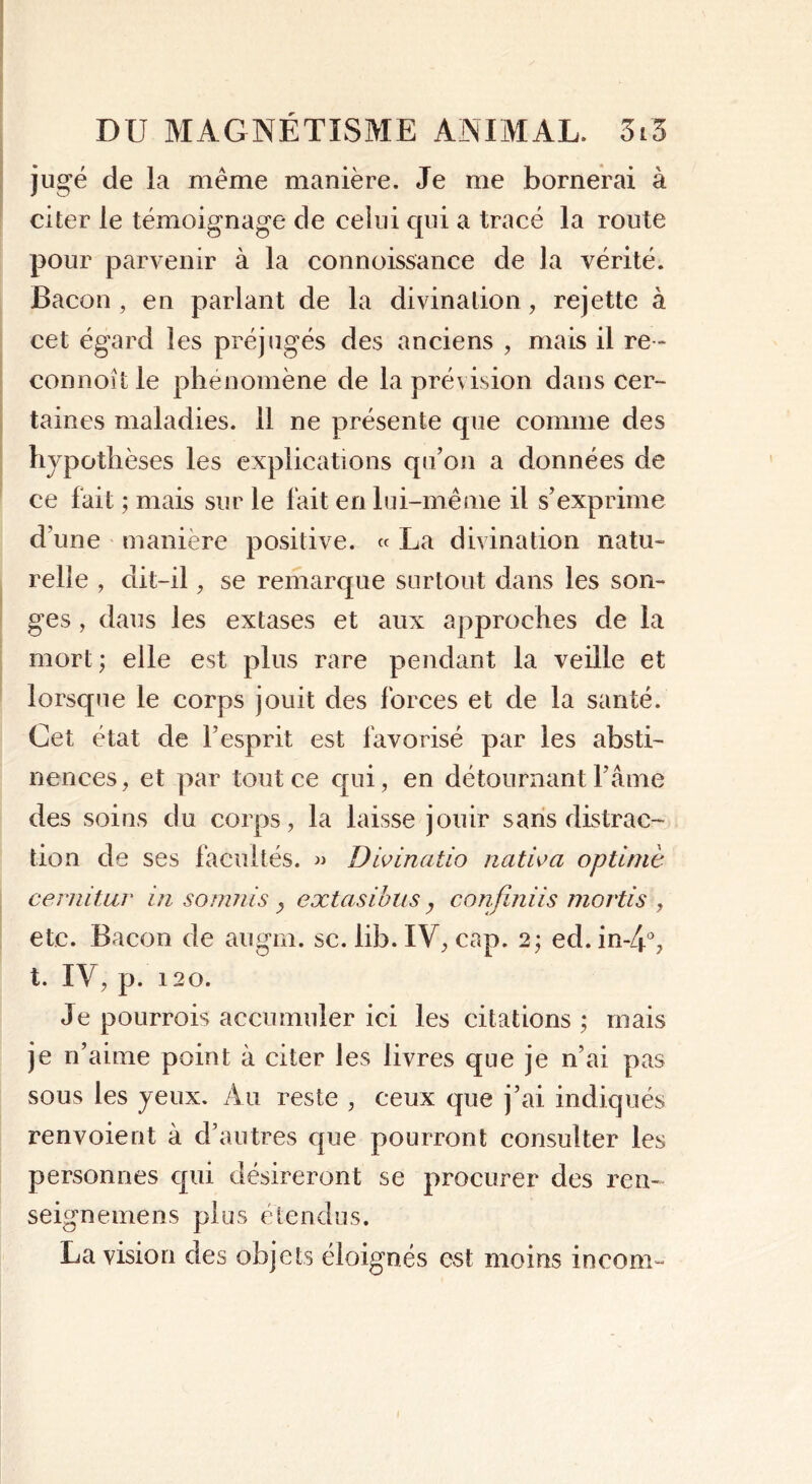 jugé de la même manière. Je me bornerai à citer le témoignage de celui qui a tracé la route pour parvenir à la connoissance de la vérité. Bacon , en parlant de la divination, rejette à cet égard les préjugés des anciens , mais il re- connoît le phénomène de la prévision dans cer- taines maladies. 11 ne présente que comme des hypothèses les explications qu’on a données de ce fait ; mais sur le fait en lui-même il s’exprime d’une manière positive. « La divination natu- relle , dit-il , se remarque surtout dans les son- ges , dans les extases et aux approches de la mort ; elle est plus rare pendant la veille et lorsque le corps jouit des forces et de la santé. Cet état de l’esprit est favorisé par les absti- nences, et par tout ce qui, en détournant l’âme des soins du corps, la laisse jouir sans distrac- tion de ses facultés. » Divinatio nativa optiniè cernitur in soumisy extasibus y confiniis mortis , etc. Bacon de au gin. se. lib. IV, cap. 2; ed. in-4°, t. IV, p. 120. Je pourrois accumuler ici les citations ; mais je n’aime point à citer les livres que je n’ai pas sous les yeux. Au reste , ceux que j’ai indiqués renvoient à d’autres que pourront consulter les personnes qui désireront se procurer des ren- seignemens plus étendus. La vision des objets éloignés est moins incom-