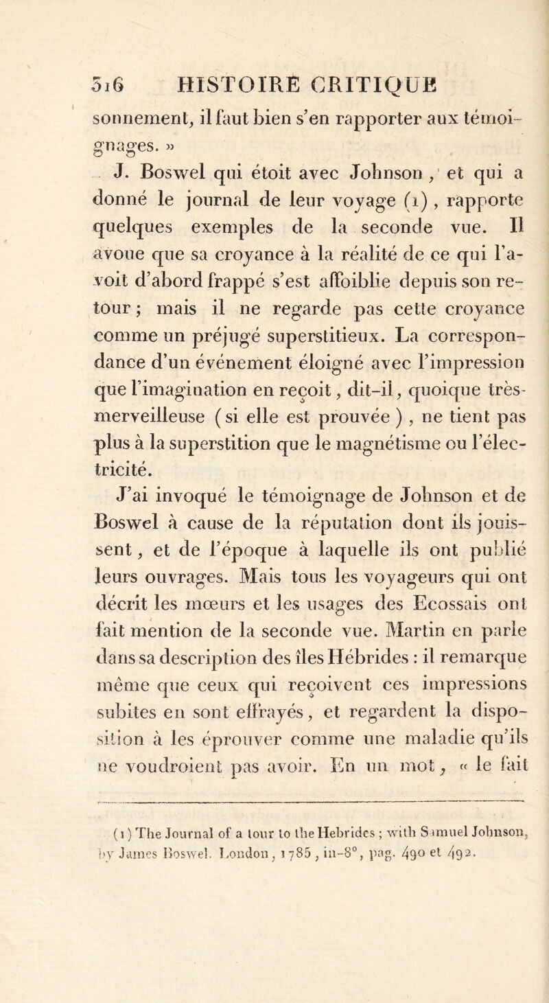 sonnement, il faut bien s’en rapporter aux témoi- gnages. » J. Boswel qui étoit avec Johnson / et qui a donné le journal de leur voyage (i) , rapporte quelques exemples de la seconde vue. Il avoue que sa croyance à la réalité de ce qui l’a- voit d’abord frappé s’est afïbiblie depuis son re- tour ; mais il ne regarde pas cette croyance comme un préjugé superstitieux. La correspon- dance d’un événement éloigné avec l’impression que l’imagination en reçoit, dit-il, quoique très- merveilleuse ( si elle est prouvée ), ne tient pas plus à la superstition que le magnétisme ou l’élec- tricité. J’ai invoqué le témoignage de Johnson et de Boswel à cause de la réputation dont ils jouis- sent > et de l’époque à laquelle ils ont publié leurs ouvrages. Mais tous les voyageurs qui ont décrit les mœurs et les usages des Ecossais ont fait mention de la seconde vue. Martin en parle dans sa description des îles Hébrides : il remarque même que ceux qui reçoivent ces impressions subites en sont effrayés, et regardent la dispo- sition à les éprouver comme une maladie qu’ils ne voudroient pas avoir. En un mot; « le fait ( i ) The Journal of a tour lo lhe Hébrides ; witli Samuel Johnson, by James Boswel. London, jy85 , in-8°, pag. 49° e*- 492-