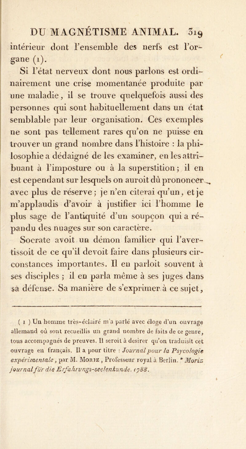 intérieur dont l’ensemble des nerfs est l’or- gane (i). Si l’état nerveux dont nous parlons est ordi- nairement une crise momentanée produite par une maladie, il se trouve quelquefois aussi des personnes qui sont habituellement dans un état semblable par leur organisation. Ces exemples ne sont pas tellement rares qu’on ne puisse en trouver un grand nombre dans l’histoire : la phi- losophie a dédaigné de les examiner, en les attri- buant à l’imposture ou à la superstition ; il en est cependant sur lesquels on auroit dû prononcer ^ avec plus de réserve; je n’en citerai qu’un, et je m’applaudis d’avoir à justifier ici l’homme le plus sage de l’antiquité d’un soupçon qui a ré- pandu des nuages sur son caractère. Socrate avoit un démon familier qui l’aver- tissoit de ce qu’il devoit faire dans plusieurs cir- constances importantes. Il en parloit souvent à ses disciples ; il en parla même à ses juges dans sa défense. Sa manière de s’exprimer à ce sujet. ( i ) Un homme très-éciairé m’a parlé avec éloge d’un ouvrage allemand où sont recueillis un grand nombre de faits de ce genre, tous accompagnés de preuves. Il seroit à desirer qu’on traduisit cet ouvrage en français. Il a pour titre : Journal pour la Psycologie expérimentale, par M. Morjz , Professeur royal à Berlin. * Moriz journalfilr die Erfahrimgs-seeleniunde, 1388.