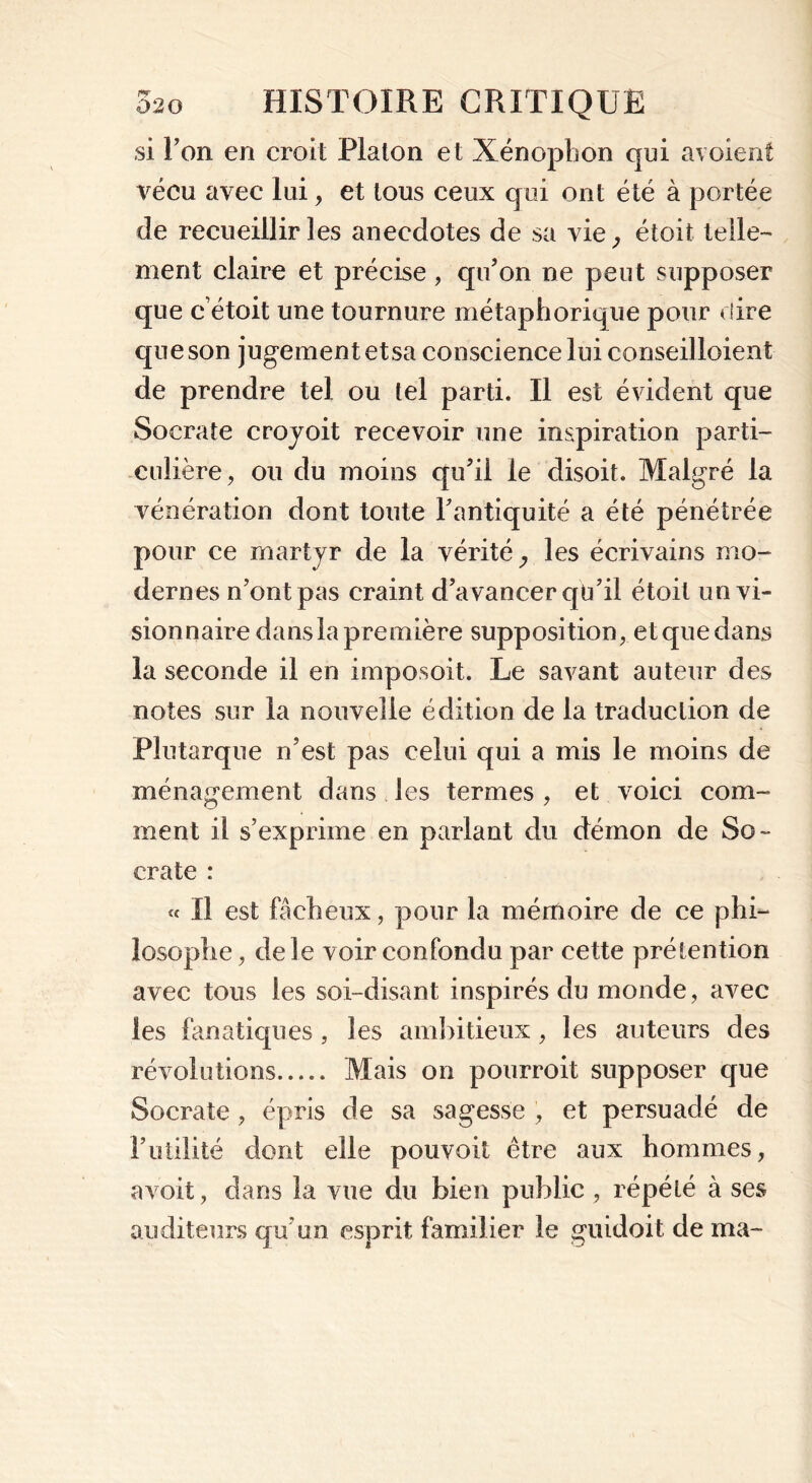 si Ton en croit Piaton et Xénophon qui avoient vécu avec lui, et tous ceux qui ont été à portée de recueillir les anecdotes de sa vie; étoit telle- ment claire et précise, qu’on ne peut supposer que cétoit une tournure métaphorique pour dire que son jugement etsa conscience lui conseilloient de prendre tel ou tel parti. Il est évident que Socrate croyoit recevoir une inspiration parti- culière, ou du moins qu’il le disoit. Malgré la vénération dont toute l’antiquité a été pénétrée pour ce martyr de la vérité ,, les écrivains mo- dernes n’ont pas craint d’avancer qü’il étoit un vi- sionnaire dans la première supposition, et que dans la seconde il en imposoit. Le savant auteur des notes sur la nouvelle édition de la traduction de Plutarque n’est pas celui qui a mis le moins de ménagement dans les termes , et voici com- ment il s’exprime en parlant du démon de So- crate : « Il est fâcheux, pour la mémoire de ce phi- losophe, de le voir confondu par cette prétention avec tous les soi-disant inspirés du monde, avec les fanatiques, les ambitieux, les auteurs des révolutions Mais on pourroit supposer que Socrate , épris de sa sagesse , et persuadé de l’utilité dont elle pouvoit être aux hommes, avoit, dans la vue du bien public, répété à ses auditeurs qu'un esprit familier le guidoit de ma-