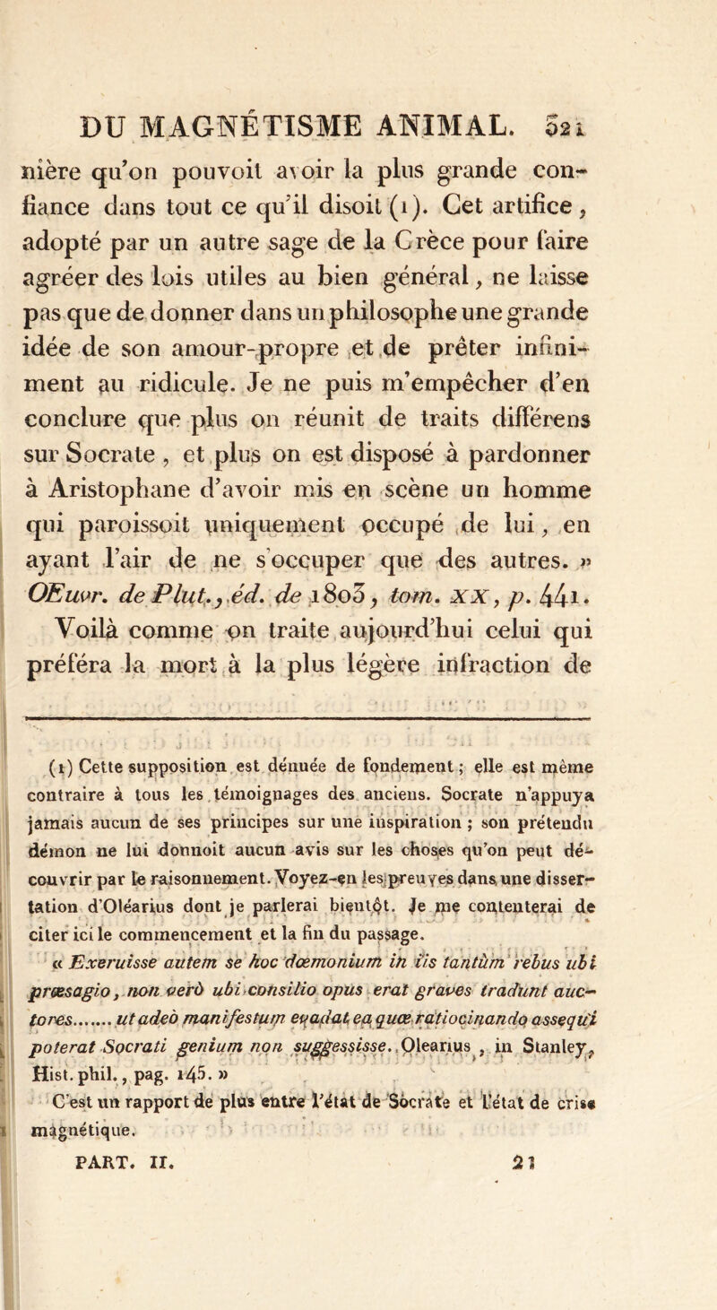 1 1  1 * ' ** mère qu’on pouvoit avoir la plus grande con- fiance dans tout ce qu’il disoit (i). Cet artifice 9 adopté par un autre sage de la Grèce pour (aire agréer des lois utiles au bien général, ne laisse pas que de donner dans un philosophe une grande idée de son amour-propre et de prêter infini- ment au ridicule. Je ne puis m’empêcher d’en conclure que plus on réunit de traits différens sur Socrate , et plus on est disposé à pardonner à Aristophane d’avoir mis en scène un homme qui paroissoit \iniquement pccupé de lui, en ayant l’air de ne s occuper que des autres. » OEuvr. de Plut. yéd. de i8o3, tom. xx, p. 441* Voilà comme pn traite aujourd’hui celui qui préféra la mort à la plus légère infraction de (1) Cette supposition est dénuée de fondement; elle est même contraire à tous les témoignages des anciens. Socrate n’appuya jamais aucun de ses principes sur une inspiration ; son prétendu démon ne lui donnoit aucun avis sur les choses qu’on peut dé^- couvrir par le raisonnement. Voyez-çn les preuves dans une disser- tation d’Oléarius dont je parlerai bientôt. Je me contenterai de ‘ , * • . ! i * citer ici le commencement et la fin du passage. « Exeruisse autern se koc dœmonium in fis tantum rébus iibi prœsagio, non verù ubi consitio opus erat graves tradunt auc~ tores utade 'o manifesturp eqadat,ep quœ ratiocinamlo assçqu'i polerat Socrati genium non suggessisse., Olearius ; in Stanley^ Hist.phil., pag. i45. » C’est un rapport de plus entre Tétât de Socrate et l’état de cris* magnétique. PART. II. 0. Il