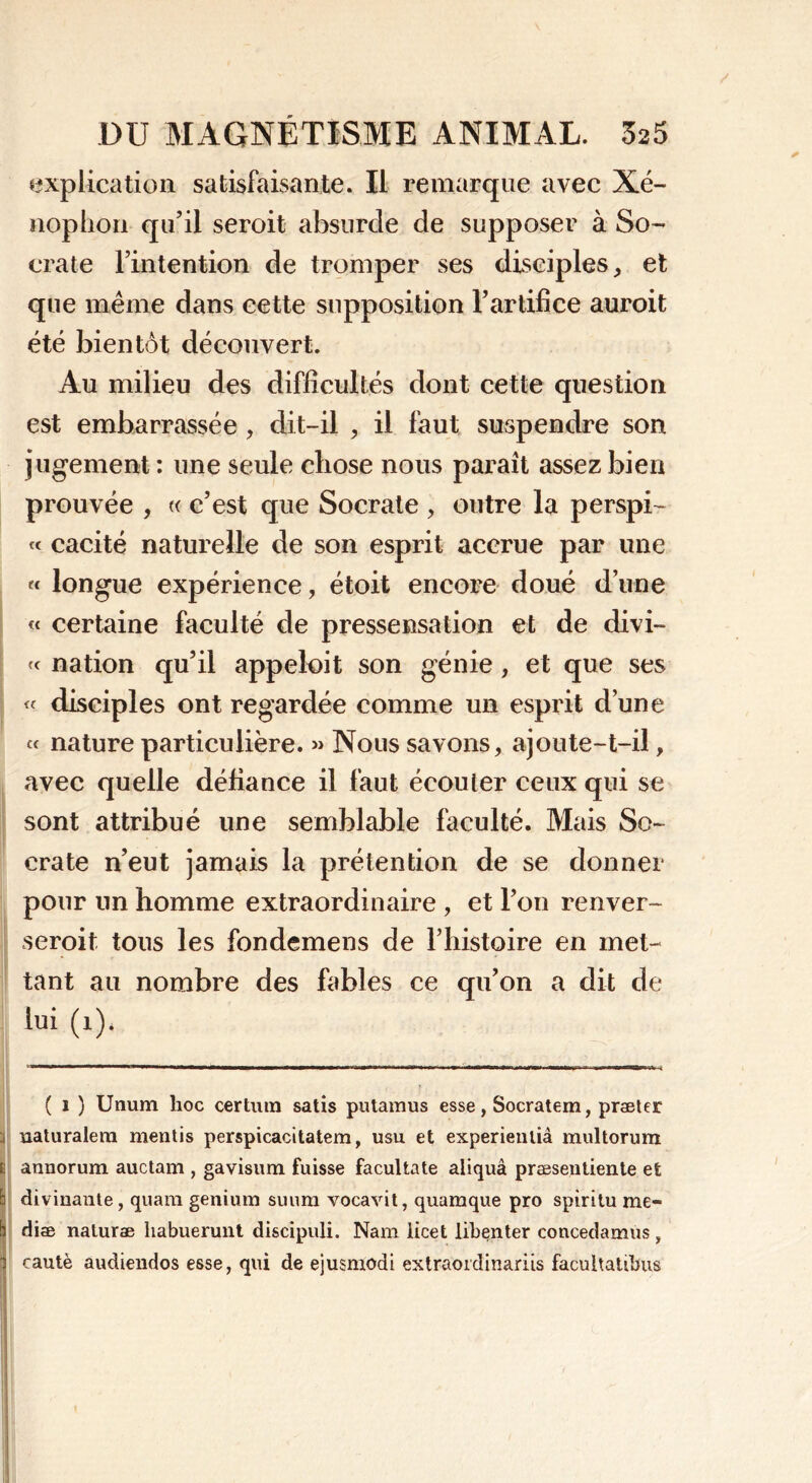 explication satisfaisante. Il remarque avec Xé- nophon qu’il seroit absurde de supposer à So- crate l’intention de tromper ses disciples, et que même dans cette supposition l’artifice auroit été bientôt découvert. Au milieu des difficultés dont cette question est embarrassée , dit-il , il faut suspendre son jugement: une seule chose nous paraît assez bien prouvée , « c’est que Socrate , outre la perspi- « cacité naturelle de son esprit accrue par une « longue expérience, étoit encore doué d’une « certaine faculté de pressensation et de divi- « nation qu’il appeloit son génie, et que ses « disciples ont regardée comme un esprit d’une « nature particulière. » Nous savons, ajoute-t-il, avec quelle défiance il faut écouler ceux qui se sont attribué une semblable faculté. Mais So- crate n’eut jamais la prétention de se donner pour un homme extraordinaire , et l’on renver- seroit tous les fondemens de l’histoire en met- tant au nombre des fables ce qu’on a dit de lui (1)* ( 1 ) Unum hoc certuin satis putamus esse, Socratem, præler ü naturalem mentis perspicacitatem, usu. et experienlià multorum t annorum auctam , gavisum fuisse facultate aliquâ præseutiente et b divinaute, quam genium suum vocavit, quamque pro spiritu me» b dise naturae habuerunt discipuli. Nam licet libenter concedamus , 1 cautè audiendos esse, qui de ejusmodi extraoidinariis facultatihus