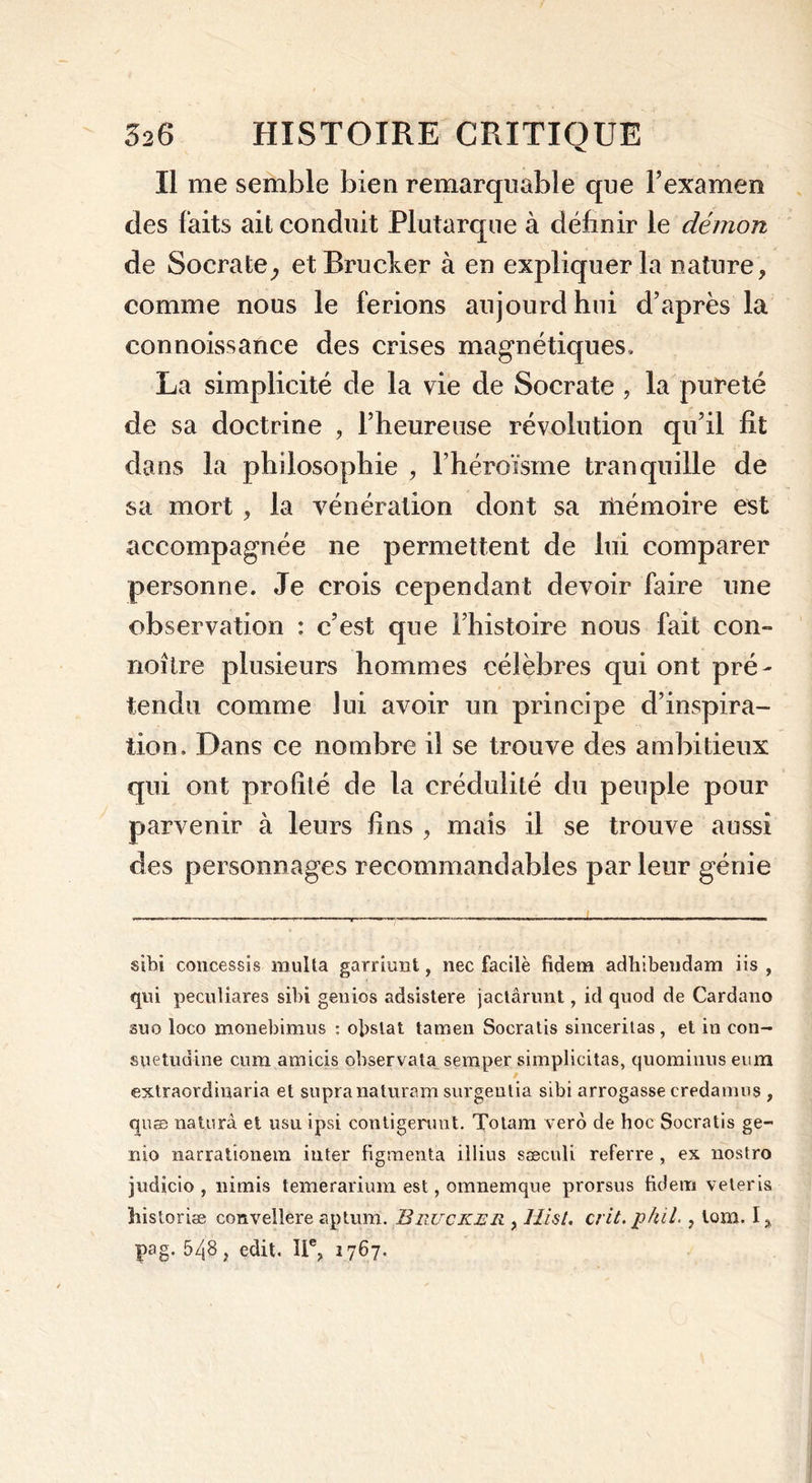 Il me semble bien remarquable que l’examen des faits ait conduit Plutarque à définir le démon de Socrate, et Brucker à en expliquer la nature, comme nous le ferions aujourd hui d’après la connoissance des crises magnétiques, La simplicité de la vie de Socrate , la pureté de sa doctrine , l’heureuse révolution qu’il fit dans la philosophie , l’héroïsme tranquille de sa mort , la vénération dont sa mémoire est accompagnée ne permettent de lui comparer personne. Je crois cependant devoir faire une observation : c’est que l’histoire nous fait con- noître plusieurs hommes célèbres qui ont pré- tendu comme lui avoir un principe d’inspira- tion. Dans ce nombre il se trouve des ambitieux qui ont profité de la crédulité du peuple pour parvenir à leurs fins , mais il se trouve aussi des personnages recommandables par leur génie sibi concessis multa garriimt, nec facile fidem adliibeudam iis , qui peculiares sibi génies adsistere jactârunt, id quod de Cardano suo loco monebimus : obslat tamen Socratis sincerilas, et in con- suetudine cum amicis observata semper simplicitas, quominns eum / extraordinaria et supra naturam surgentia sibi arrogasse credamus , quæ naturà et usu ipsi contigerunt. Tbtam vero de hoc Socratis ge- nio narrationem inter figraenta illius saeculi referre , ex nostro judicio , nimis temerarium est, omnemque prorsus fidem veteris îiistoriæ convellere aptum. Brucker , Hist. crit.pkil.} lom. I * pag. 548, edit. IIe, 1767.