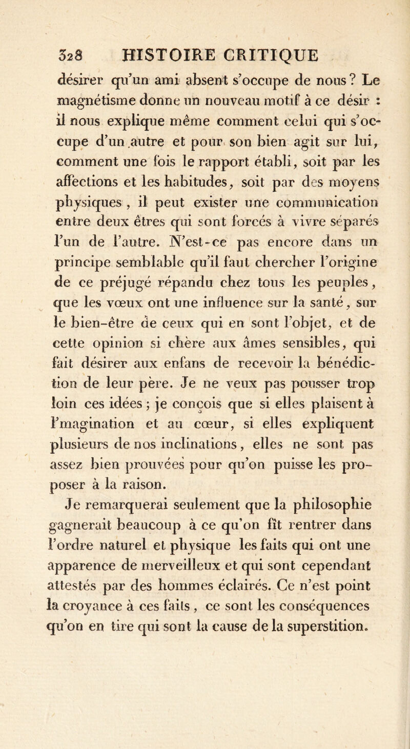 désirer qu’un ami absent s’occupe de nous ? Le magnétisme donne un nouveau motif à ce désir : il nous explique même comment celui qui s’oc- cupe d’un autre et pour son bien agit sur lui, comment une fois le rapport établi, soit par les affections et les habitudes, soit par des moyens physiques , il peut exister une communication entre deux êtres qui sont forcés à vivre séparés l’un de l’autre. N’est-ce pas encore dans un principe semblable qu’il faut chercher l’origine de ce préjugé répandu chez tous les peuples, que les vœux ont une influence sur la santé, sur le bien-être de ceux qui en sont l’objet, et de cette opinion si chère aux âmes sensibles, qui fait désirer aux enfans de recevoir la bénédic- tion de leur père. Je ne veux pas pousser trop loin ces idées ; je conçois que si elles plaisent à l’magination et au cœur, si elles expliquent plusieurs de nos inclinations, elles ne sont pas assez bien prouvées pour qu’on puisse les pro- poser à la raison. Je remarquerai seulement que la philosophie gagnerait beaucoup à ce qu’on fît rentrer dans l’ordre naturel et physique les faits qui ont une apparence de merveilleux et qui sont cependant attestés par des hommes éclairés. Ce n’est point la croyance à ces faits , ce sont les conséquences qu’on en tire qui sont la cause de la superstition.