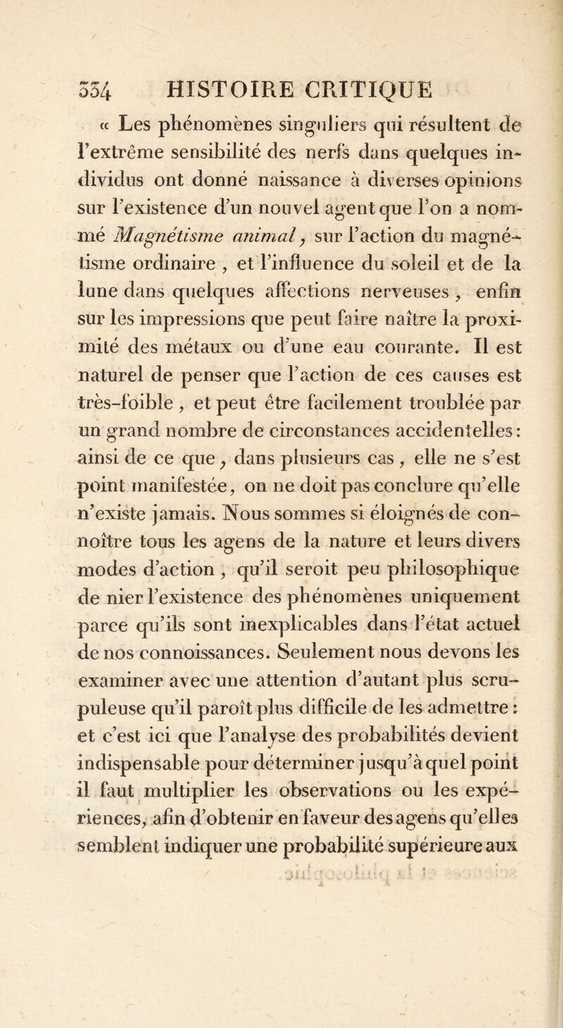 « Les phénomènes singuliers qui résultent de l’extrême sensibilité des nerfs dans quelques in- dividus ont donné naissance à diverses opinions sur l’existence d’un nouvel agent que Ton a nom- mé Magnétisme animaly sur l’action du magné- tisme ordinaire , et l’influence du soleil et de la lune dans quelques affections nerveuses -, enfin sur les impressions que peut faire naître la proxi- mité des métaux ou d’une eau courante. Il est naturel de penser que l’action de ces causes est très-fbible , et peut être facilement troublée par un grand nombre de circonstances accidentelles : ainsi de ce que y dans plusieurs cas , elle ne s’est point manifestée, on ne doit pas conclure qu’elle n’existe jamais. Nous sommes si éloignés de con- noître tous les âge ns de la nature et leurs divers modes d’action , qu’il seroit peu philosophique de nier l’existence des phénomènes uniquement parce qu’ils sont inexplicables dans l’état actuel de nos connoissances. Seulement nous devons les examiner avec une attention d’autant plus scru- puleuse qu’il paroît plus difficile de les admettre : et c’est ici que l’analyse des probabilités devient indispensable pour déterminer jusqu’à quel point il faut multiplier les observations ou les expé- riences, afin d’obtenir en faveur desagens qu’elles semblent indiquer une probabilité supérieure aux ‘j\i . - • . ; ■[■ ; iJ 1