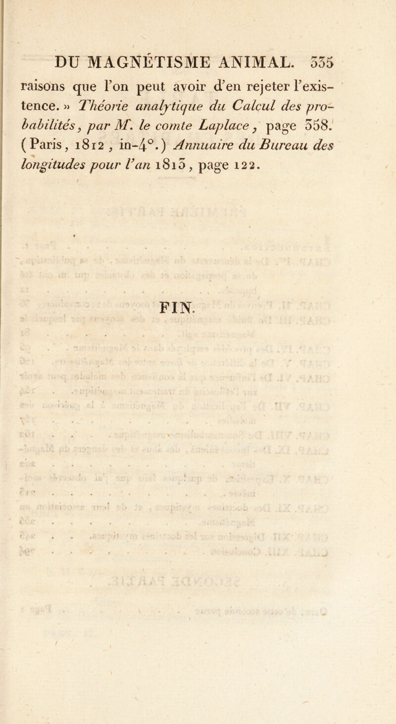 raisons que l’on peut avoir cTen rejeter Inexis- tence. » Théorie analy tique du Calcul des pro- babilités, par M. le comte Laplace 7 page 558. (Paris, 1812 , in-4°*) Annuaire du Bureau des longitudes pour Van 1815 , page 122. FIN»