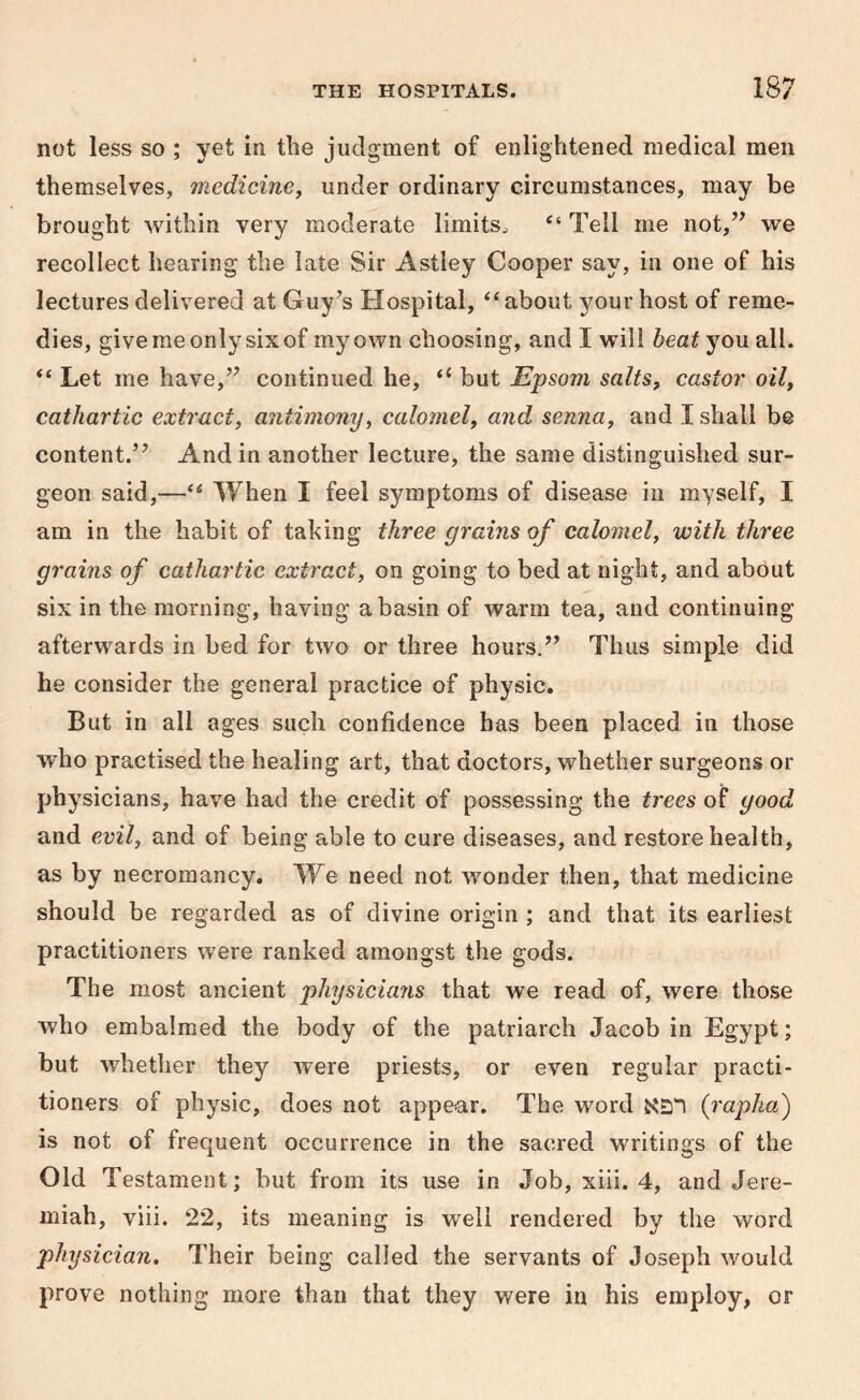 not less so ; yet in the judgment of enlightened medical men themselves, medicine, under ordinary circumstances, may be brought within very moderate limits. “ Tell me not,’^ we recollect hearing the late Sir Astley Cooper say, in one of his lectures delivered at Guy’s Hospital, ‘‘about your host of reme- dies, give me only six of my own choosing, and I will heat you all. “ Let me have,” continued he, “ but Epsom salts, castor oil, cathartic extract, antimony, calomel, and senna, and I shall be content.” And in another lecture, the same distinguished sur- geon said,—“ When I feel symptoms of disease in myself, I am in the habit of taking three grains of calomel, with three grains of cathartic extract, on going to bed at night, and about six in the morning, having a basin of warm tea, and continuing afterwards in bed for two or three hours.” Thus simple did he consider the general practice of physic. But in all ages such confidence has been placed in those vrho practised the healing art, that doctors, whether surgeons or physicians, have had the credit of possessing the trees of good and evil, and of being able to cure diseases, and restore health, as by necromancy. We need not wonder then, that medicine should be regarded as of divine origin ; and that its earliest practitioners were ranked amongst the gods. The most ancient physicians that we read of, were those who embalmed the body of the patriarch Jacob in Egypt; but whether they were priests, or even regular practi- tioners of physic, does not appear. The word (rapha) is not of frequent occurrence in the sacred writings of the Old Testament; but from its use in Job, xiii. 4, and Jere- miah, viii. 22, its meaning is well rendered by the word physician. Their being called the servants of Joseph would prove nothing more than that they were in his employ, or