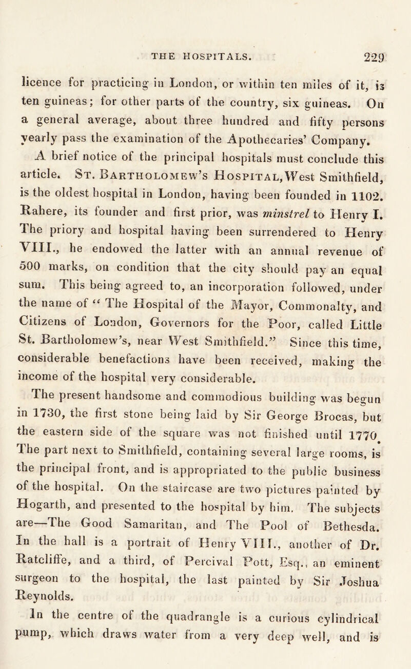 licence for practicing in London, or within ten miles of it, is ten guineas; for other parts of the country, six guineas. On a general average, about three hundred and fifty persons yearly pass the examination of the Apothecaries’ Company. A brief notice of the principal hospitals must conclude this article. St. Bartholomew’s Hospital,West Smithfield, is the oldest hospital in London, having been founded in 1102. Rahere, its founder and first prior, was minstrel to Henry I. The priory and hospital having been surrendered to Henry VIII., he endowed the latter with an annual revenue of 500 marks, on condition that the city should pay an ecjual sum. This being agreed to, an incorporation followed, under the name of The Hospital of the Mayor, Commonalty, and Citizens of London, Governors for the Poor, called Little St. Bartholomew’s, near West Smithfield.” Since this time, considerable benefactions have been received, makino the income of the hospital very considerable. The present handsome and commodious buildini^ was beo-un in 1/30, the first stone being laid by Sir George Brocas, but the eastern side of the square was not finished until 1770 The part next to Smithfield, containing several large rooms, is the priticipal front, and is appropriated to the public business of the hospital. On the staircase are two pictures painted by Hogarth, and presented to the hospital by him. The subjects are—The Good Samaritan, and The Pool of Bethesda. In the hall is a portrait of Henry A~ni., another of Dr. Ratcliffe, and a third, of Percival Pott, Esq., an eminent surgeon to the hospital, the last painted by Sir .Toshua Reynolds. In the centre of the quadrangle is a curious cylindrical pump, which draws water from a very deep well, and is