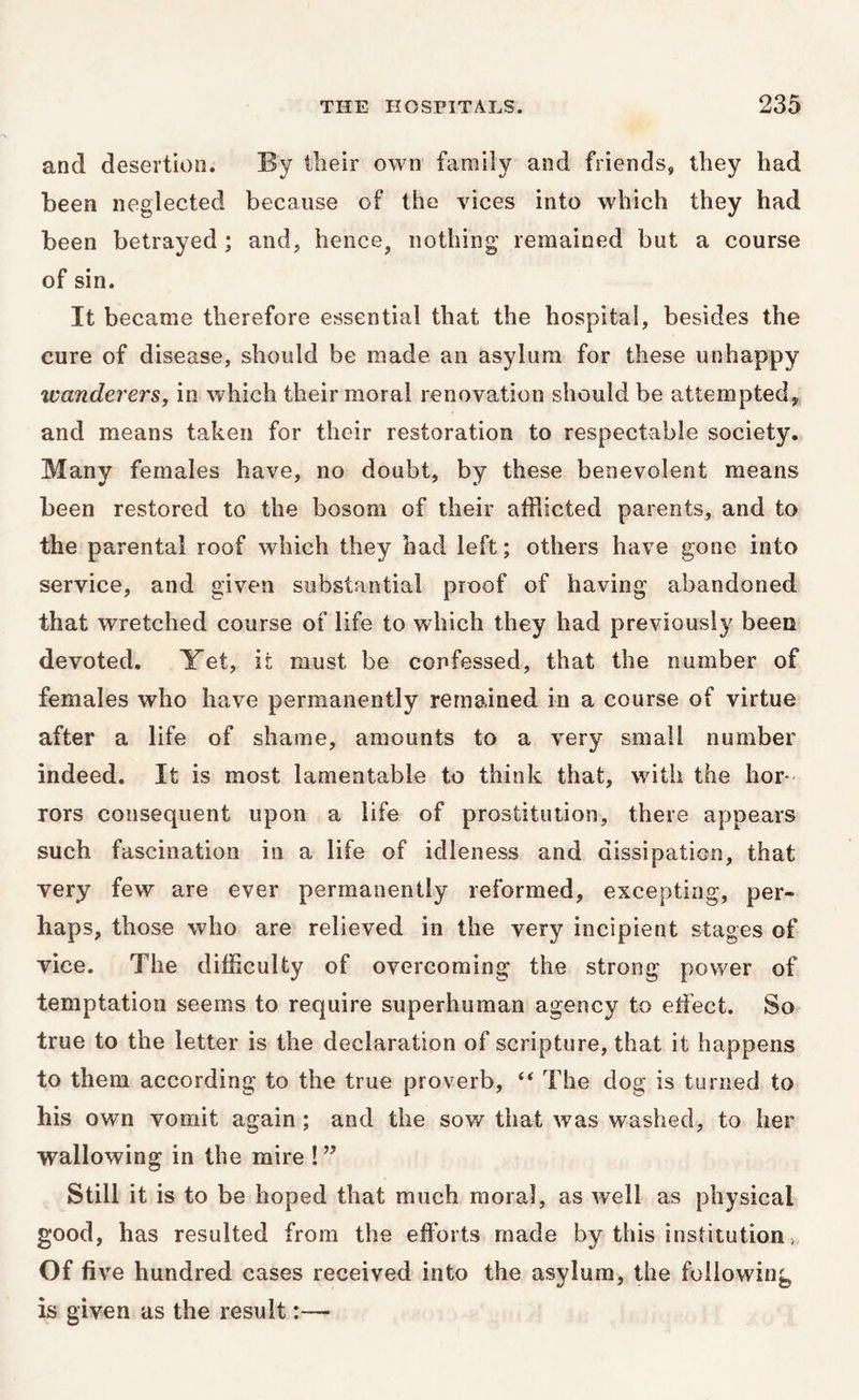 and desertion. By their own family and friends, they had been neglected because of the vices into which they had been betrayed ; and, hence, nothing remained but a course of sin. It became therefore essential that the hospital, besides the cure of disease, should be made, an asylum for these unhappy wanderers, in which their moral renovation should be attempted, and means taken for their restoration to respectable society. Many females have, no doubt, by these benevolent means been restored to the bosom of their afflicted parents, and to the parental roof which they had left; others have gone into service, and given substantial proof of having abandoned that wretched course of life to which they had previously been devoted, Yet, it must be confessed, that the number of females who have permanently remained in a course of virtue after a life of shame, amounts to a very small number indeed. It is most lamentable to think that, with the hor- rors consequent upon a life of prostitution, there appears such fascination in a life of idleness and dissipation, that very few are ever permanently reformed, excepting, per- haps, those who are relieved in the very incipient stages of vice. The difficulty of overcoming the strong power of temptation seems to require superhuman agency to effect. So true to the letter is the declaration of scripture, that it happens to them according to the true proverb, “ The dog is turned to his own vomit again ; and the sow that was washed, to her wallowing in the mire ! ” Still it is to be hoped that much moral, as well as physical good, has resulted from the efforts made by this institution, Of five hundred cases received into the asylum, the following is given as the result:—