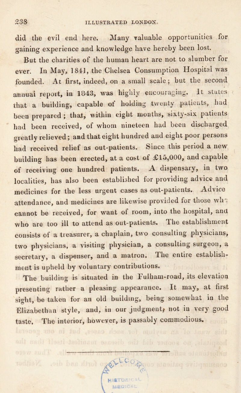 did the evil end here. Many valuable opportunities for gaining experience and knowledge have hereby been lost. But the charities of the human heart are not to slumber for ever. In May, 1841, the Chelsea Consumption Hospital was founded. At first, indeed, on a small scale; but the second annual report, in 1843, was highly encouraging, it states that a building, capable of holding twenty patients, had been prepared ; that, within eight months, sixty-six patients had been received, of whom nineteen had been discharged greatly relieved; and that eight hundred and eight poor persons had received relief as out-patients. Since this period a new building' has been erected, at a cost of £15,000, and capable of receiving one hundred patients. A dispensary, in two localities, has also been established for providing advice and medicines for the less urgent cases as out-patients, xidvice attendance, and medicines are likewise provided for those wh, cannot be received, for want of room, into the hospital, and who are too ill to attend as out-patients. The establishment consists of a treasurer, a chaplain, two consulting physicians, two physicians, a visiting physician, a consulting surgeon, a secretary, a dispenser, and . a matron. The entire establish- ment is upheld by voluntary contributions. The building is situated in the Fulham-road, its elevation presenting rather a pleasing appearance. It may, at first sight, be taken for an old building, being somewhat in the Elizabethan style, and, in our judgment^ not in very good taste. The interior, however, is passably commodious.