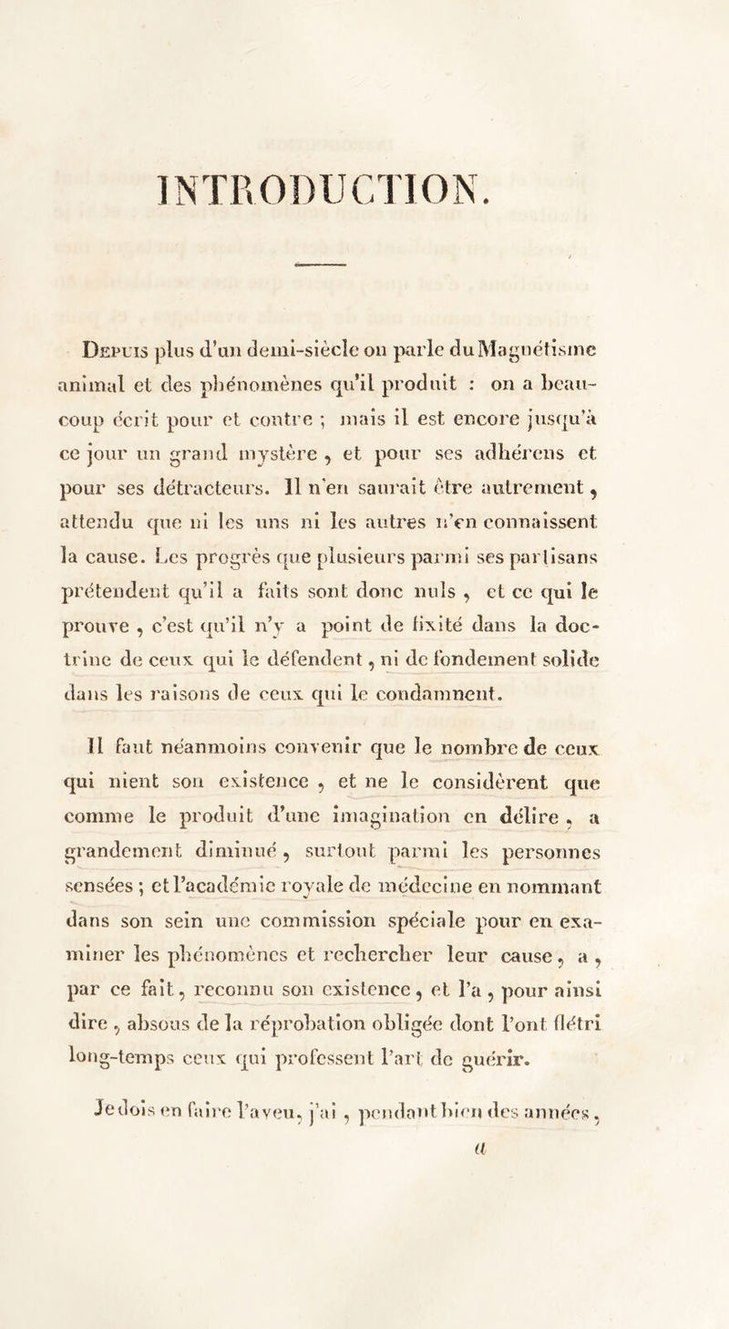 INTRODUCTION. Depuis plus d’un demi-siècle on parle duMagnëtisinc animal et des phénomènes qu’il produit : on a beau- coup écrit pour cl contre *, mais il est encore jusqu’à ce jour un grand mystère , et pour ses adhérons et pour ses détracteurs. 11 n'en saurait être autrement, attendu que ni les uns ni les autres nVn connaissent la cause. Les progrès cpie rilusieurs parmi ses partisans prétendent qu’il a faits sont donc nuis , et ce qui îe prouve , c’est qu’il n’y a point de fixité dans la doc- trine de ceux qui le défendent, ni de fondement solide dans les raisons de ceux qui le condamnent. Il faut néanmoins convenir que le nombre de ceux qui nient son existence , et ne le considèrent que comme le produit d’une imagination on délire , a grandement diminué, surtout parmi les personnes sensées ; et l’académie rovale de médecine en nommant dans son sein une commission spéciale pour en exa- miner les phénomènes et recbereber leur cause, a , par ce fait, reconnu son existence, et l’a, pour ainsi dire , absous de la réprobation obligée dont l’ont flétri long-temps ceux qui professent l’art de guérir. Je dois (*n faire Taveu, j’ai , pcMidant bien des années , a