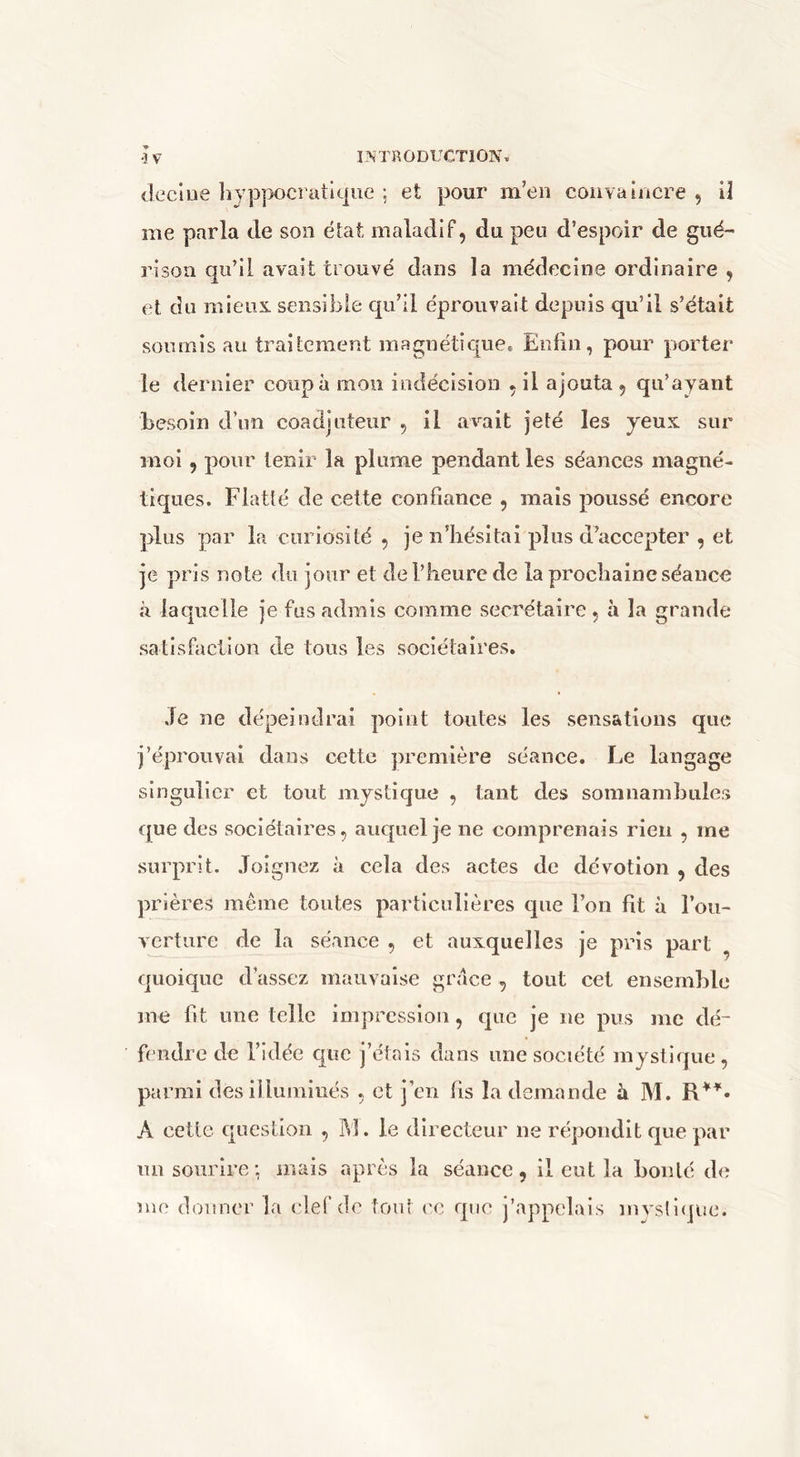 declue lîyppocratkjue ; et pour m’en couva încre , U me parla de son état, maladif, du peu d’espoir de gué- rison qu’il avait trouvé dans la médecine ordinaire , et du mieux, sensible qu’il éprouvait depuis qu’il s’était soumis au traitement magnétique. Enfin, pour porter le dernier coupa mon indécision , il ajouta, qu’ayant besoin d’un coadjuteur , il av'-ait jeté les yeux sur moi, pour tenir la plume pendant les séances magné- tiques. Flatté de cette confiance , mais poussé encore plus par la curiosité , je n’hésitai plus d’accepter , et je pris note du jour et del’lieurede la prochaine séance à laquelle je fus admis comme secrétaire , à la grande satisfaction de tous les sociétaires. Je ne dépeindrai point toutes les sensations que j’éprouvai dans cette première séance. Le langage singulier et tout mystique , tant des somnambules que des sociétaires, auquel je ne comprenais rien , me surprit. Joignez à cela des actes de dévotion , des prières meme toutes particulières que l’on fit à l’oii- verture de la séance , et auxquelles je pris part ^ quoique d’assez mauvaise grâce , tout cet ensemble me fit une telle impression, que je ne pus me dé- fendre de l’idée que j’étais dans une société mystique, parmi des illuminés , et j’en fis la demande à M. A cette question , M. le directeur ne répondit que par mi sourire-, mais après la séance, il eut la boulé de me donner la clef (!c tout l'C que j’appelais mystique.